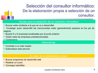 Selección del consultor informático:
                   De la elaboración propia a selección de un
                                                    consultor.
               Pautas para la selección de un consultor informático
• Buscar webs similares a la que se va a desarrollar
• Investigar quien desarrolló las mencionadas webs (generalmente aparece en los pie de
pagina)
• Buscar 6 u 8 empresas localizadas por el punto anterior
• Visitar webs de empresas preseleccionadas.
• Contactarse
                                       Alternativas
• Contratar a un web master
• Externalizar este servicio


                          En caso de la elaboración propia
• Buscar programas de desarrollo web
• Realizar un curso
• Conseguir plantillas

                                       Lautaro Contreras Vera                        6
 