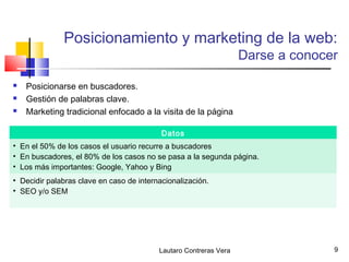 Posicionamiento y marketing de la web:
                                                                   Darse a conocer

   Posicionarse en buscadores.
   Gestión de palabras clave.
   Marketing tradicional enfocado a la visita de la página

                                           Datos
• En el 50% de los casos el usuario recurre a buscadores
• En buscadores, el 80% de los casos no se pasa a la segunda página.
• Los más importantes: Google, Yahoo y Bing
• Decidir palabras clave en caso de internacionalización.
• SEO y/o SEM




                                          Lautaro Contreras Vera                 9
 