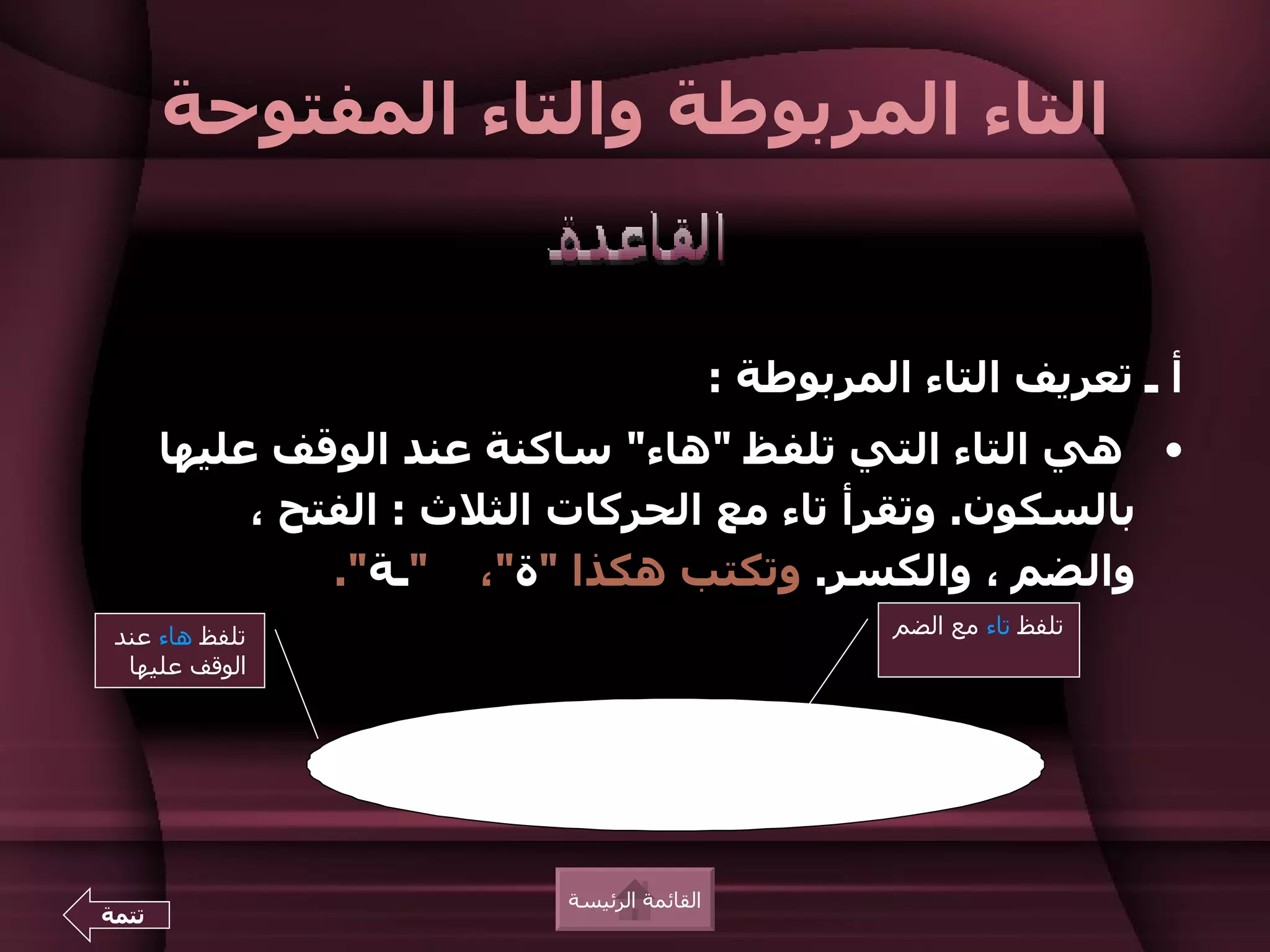 ‫التاء المربوطة والتاء المفتوحة‬


                                            ‫أ ـ تعريف التاء المربوطة :‬
       ‫• هي التاء التي تلفظ "هاء" ساكنة عند الوقف عليها‬
            ‫بالسكون. وتقرأ تاء مع الحركات الثلث : الفتح ،‬
                ‫والضم ، والكسر. وتكتب هكذا "ة"، "ـة".‬
 ‫تلفظ هاء عند‬                                         ‫تلفظ تاء مع الضم‬
  ‫الوقف عليها‬




                          ‫القائمة الرئيسة‬
‫تتمة‬
 