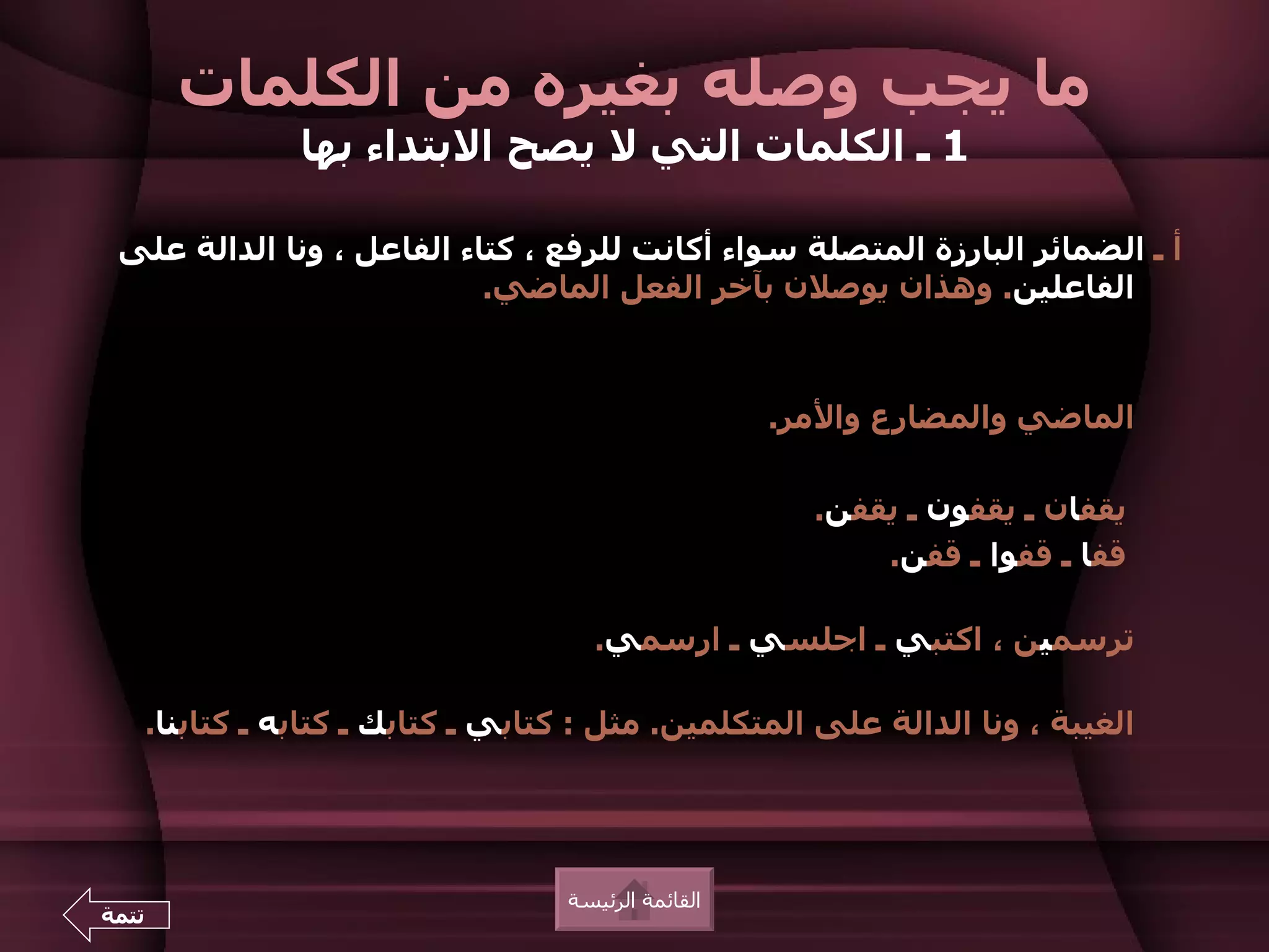 ‫ما يجب وصله بغيره من الكلمات‬
                  ‫1 ـ الكلمات التي ل يصح البتداء بها‬

 ‫أ ـ الضمائر البارزة المتصلة سواء أكانت للرفع ، كتاء الفاعل ، ونا الدالة على‬
                           ‫الفاعلين. وهذان يوصلن بآخر الفعل الماضي.‬



                                                       ‫الماضي والمضارع والمر.‬

                                                         ‫يقفان ـ يقفون ـ يقفن.‬
                                                             ‫قفا ـ قفوا ـ قفن.‬

                                       ‫ترسمين ، اكتبي ـ اجلسي ـ ارسمي.‬

       ‫الغيبة ، ونا الدالة على المتكلمين. مثل : كتابي ـ كتابك ـ كتابه ـ كتابنا.‬




                                     ‫القائمة الرئيسة‬
‫تتمة‬
 