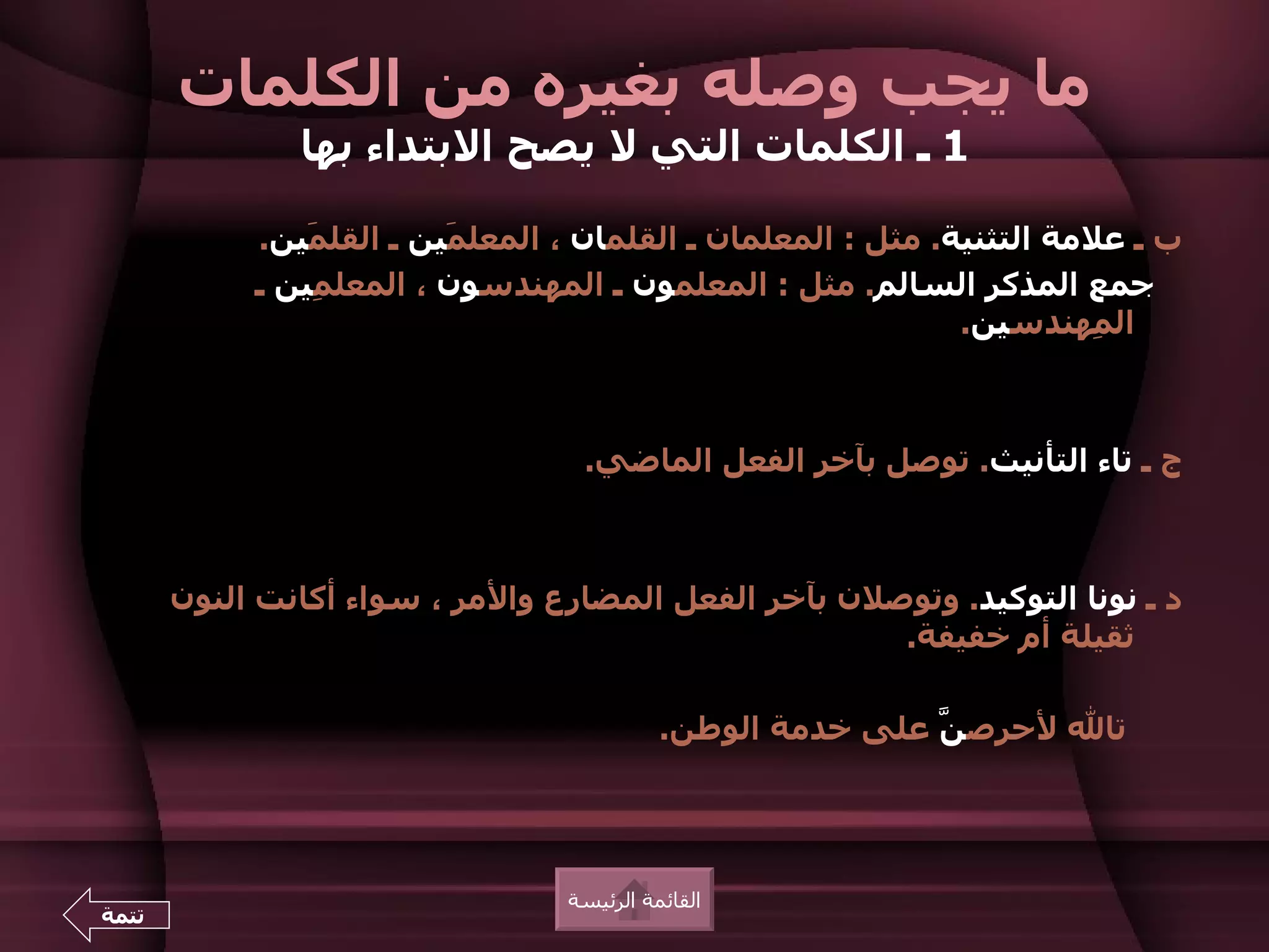 ‫ما يجب وصله بغيره من الكلمات‬
               ‫1 ـ الكلمات التي ل يصح البتداء بها‬

            ‫ب ـ علمة التثنية. مثل : المعلمان ـ القلمان ، المعل َين ـ القل َين.‬
                ‫م‬         ‫م‬
            ‫جمع المذكر السالم. مثل : المعلمون ـ المهندسون ، المعل ِين ـ‬
                ‫م‬
                                                               ‫ال ِهندسين.‬
                                                                         ‫م‬



                                   ‫ج ـ تاء التأنيث. توصل بآخر الفعل الماضي.‬



       ‫د ـ نونا التوكيد. وتوصلن بآخر الفعل المضارع والمر ، سواء أكانت النون‬
                                                      ‫ثقيلة أم خفيفة.‬

                                            ‫تال لحرص ّ على خدمة الوطن.‬
                                                            ‫ن‬




                                  ‫القائمة الرئيسة‬
‫تتمة‬
 