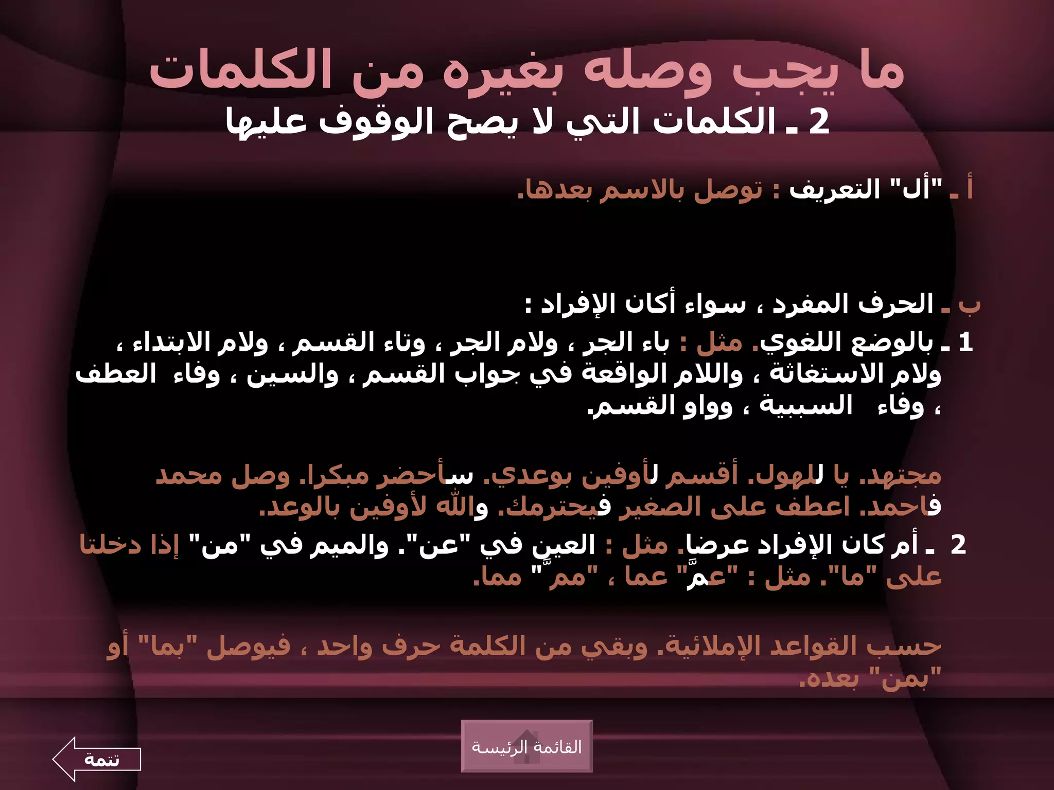 ‫ما يجب وصله بغيره من الكلمات‬
            ‫2 ـ الكلمات التي ل يصح الوقوف عليها‬
                                      ‫أ ـ "أل" التعريف : توصل بالسم بعدها.‬



                                     ‫ب ـ الحرف المفرد ، سواء أكان الفراد :‬
  ‫1 ـ بالوضع اللغوي. مثل : باء الجر ، ولم الجر ، وتاء القسم ، ولم البتداء ،‬
‫ولم الستغاثة ، واللم الواقعة في جواب القسم ، والسين ، وفاء العطف‬
                                           ‫، وفاء السببية ، وواو القسم.‬

       ‫مجتهد. يا للهول. أقسم لأوفين بوعدي. سأحضر مبكرا. وصل محمد‬
               ‫فاحمد. اعطف على الصغير فيحترمك. وال لوفين بالوعد.‬
‫2 ـ أم كان الفراد عرضا. مثل : العين في "عن". والميم في "من" إذا دخلتا‬
                               ‫على "ما". مثل : "ع ّ" عما ، "ممّ" مما.‬
                                                 ‫م‬

  ‫حسب القواعد الملئية. وبقي من الكلمة حرف واحد ، فيوصل "بما" أو‬
                                                      ‫"بمن" بعده.‬

                                ‫القائمة الرئيسة‬
‫تتمة‬
 