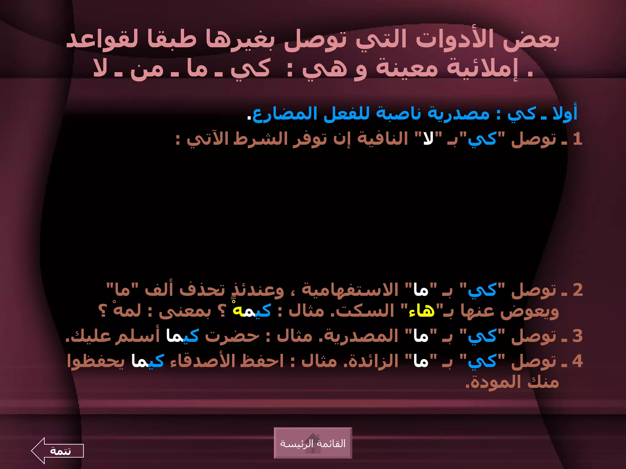‫بعض الدوات التي توصل بغيرها طبقا لقواعد‬
    ‫. إملئية معينة و هي : كي ـ ما ـ من ـ ل‬
                       ‫أول ـ كي : مصدرية ناصبة للفعل المضارع.‬
               ‫1 ـ توصل "كي"بـ "ل" النافية إن توفر الشرط التي :‬




       ‫2 ـ توصل "كي" بـ "ما" الستفهامية ، وعندئ ٍ تحذف ألف "ما"‬
                       ‫ذ‬
      ‫ويعوض عنها بـ"هاء" السكت. مثال : كيمهْ ؟ بمعنى : لمهْ ؟‬
  ‫3 ـ توصل "كي" بـ "ما" المصدرية. مثال : حضرت كيما أسلم عليك.‬
  ‫4 ـ توصل "كي" بـ "ما" الزائدة. مثال : احفظ الصدقاء كيما يحفظوا‬
                                                    ‫منك المودة.‬


                           ‫القائمة الرئيسة‬
‫تتمة‬
 
