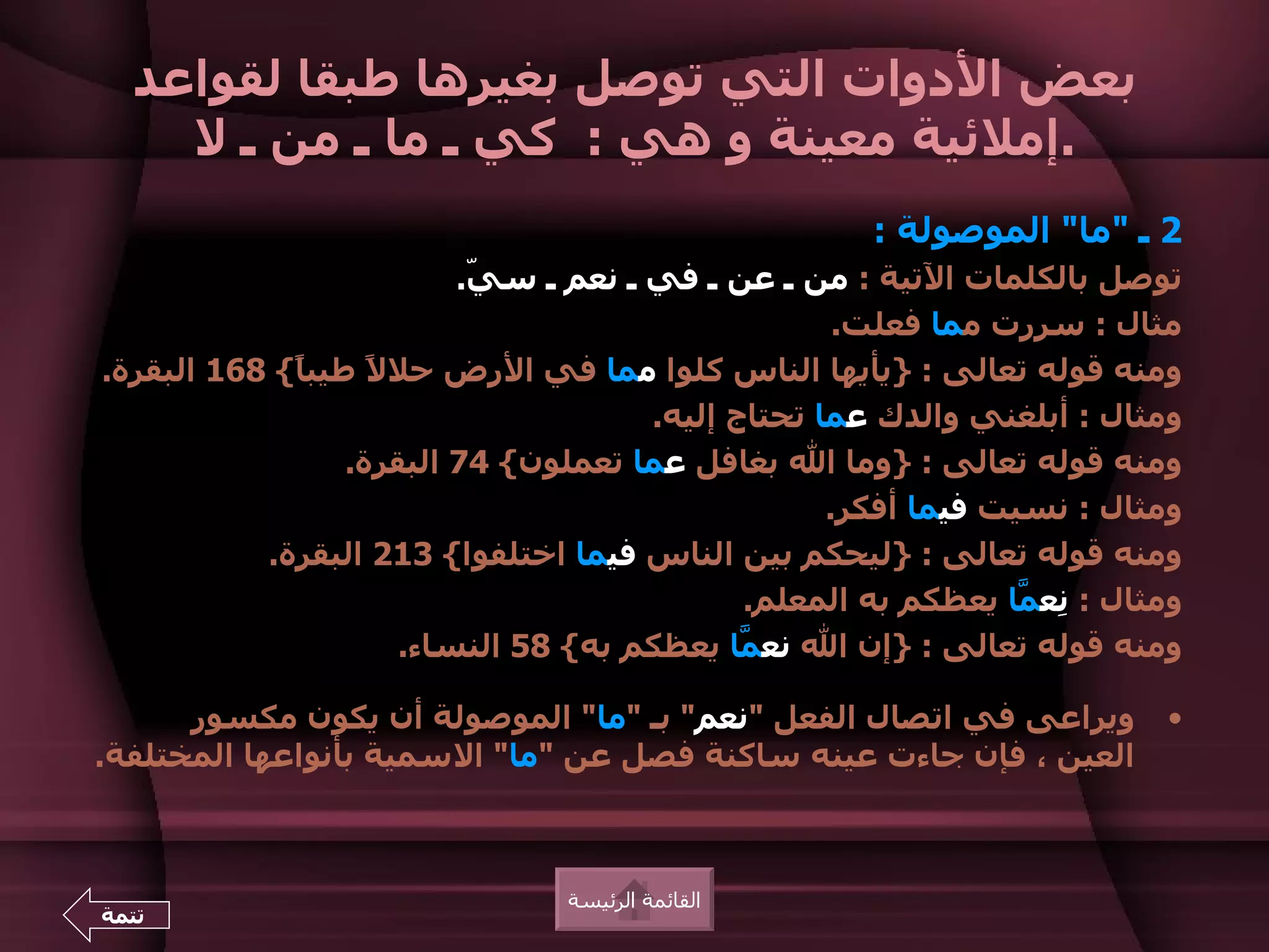 ‫بعض الدوات التي توصل بغيرها طبقا لقواعد‬
    ‫.إملئية معينة و هي : كي ـ ما ـ من ـ ل‬
                                                      ‫2 ـ "ما" الموصولة :‬
                          ‫توصل بالكلمات التية : من ـ عن ـ في ـ نعم ـ س ّ.‬
                           ‫ي‬
                                                     ‫مثال : سررت مما فعلت.‬
‫ومنه قوله تعالى : }يأيها الناس كلوا مما في الرض حل ً طيب ً{ 861 البقرة.‬
             ‫ا‬      ‫ل‬
                                       ‫ومثال : أبلغني والدك عما تحتاج إليه.‬
                  ‫ومنه قوله تعالى : }وما ال بغافل عما تعملون{ 47 البقرة.‬
                                                    ‫ومثال : نسيت فيما أفكر.‬
           ‫ومنه قوله تعالى : }ليحكم بين الناس فيما اختلفوا{ 312 البقرة.‬
                                              ‫ومثال : ِع ّا يعظكم به المعلم.‬
                                                                 ‫ن م‬
                      ‫ومنه قوله تعالى : }إن ال نع ّا يعظكم به{ 85 النساء.‬
                                              ‫م‬

      ‫ويراعى في اتصال الفعل "نعم" بـ "ما" الموصولة أن يكون مكسور‬          ‫•‬
‫العين ، فإن جاءت عينه ساكنة فصل عن "ما" السمية بأنواعها المختلفة.‬



                                ‫القائمة الرئيسة‬
‫تتمة‬
 