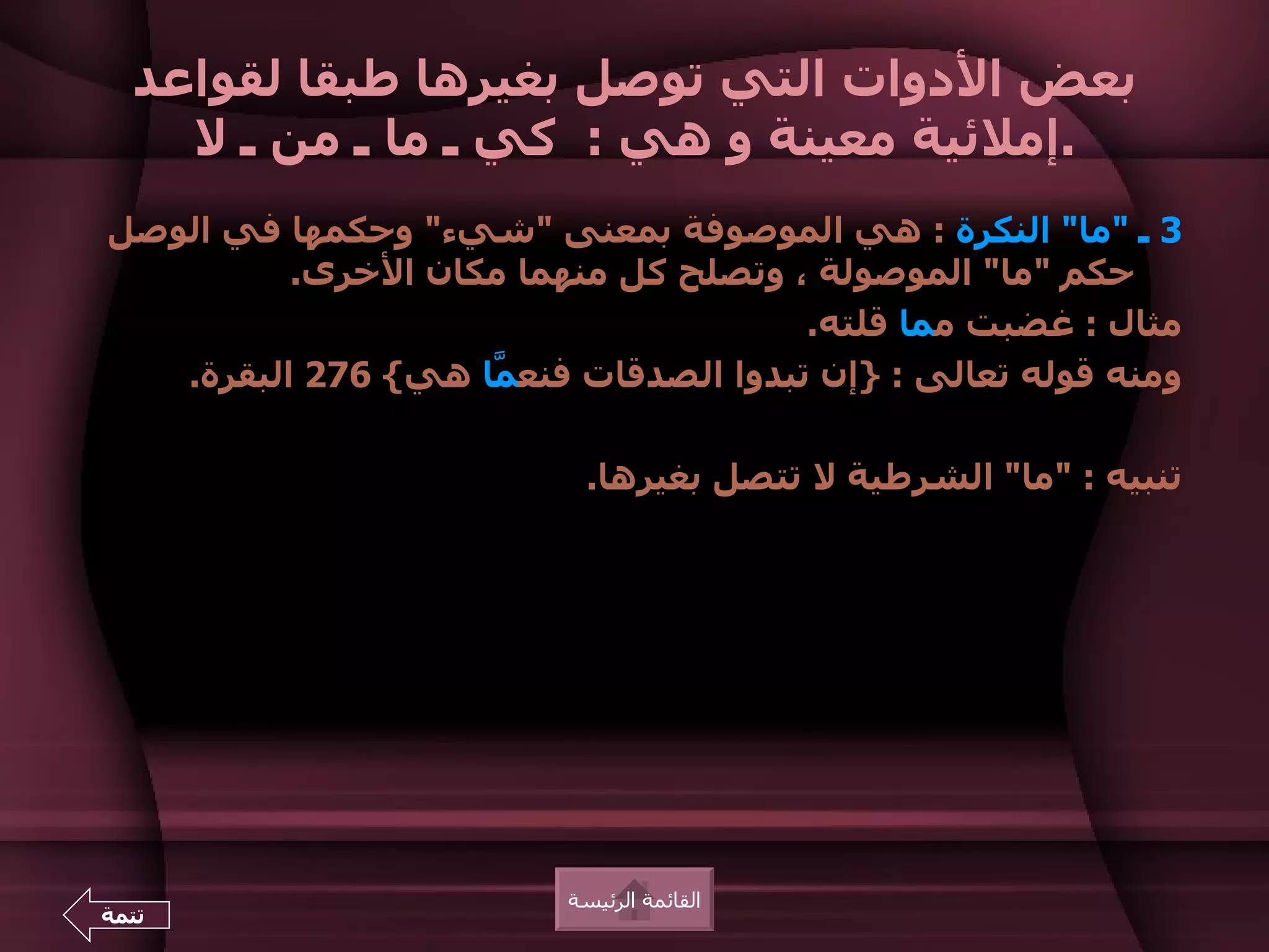 ‫بعض الدوات التي توصل بغيرها طبقا لقواعد‬
    ‫.إملئية معينة و هي : كي ـ ما ـ من ـ ل‬
‫3 ـ "ما" النكرة : هي الموصوفة بمعنى "شيء" وحكمها في الوصل‬
          ‫حكم "ما" الموصولة ، وتصلح كل منهما مكان الخرى.‬
                                       ‫مثال : غضبت مما قلته.‬
   ‫ومنه قوله تعالى : }إن تبدوا الصدقات فنع ّا هي{ 672 البقرة.‬
                    ‫م‬

                            ‫تنبيه : "ما" الشرطية ل تتصل بغيرها.‬




                          ‫القائمة الرئيسة‬
‫تتمة‬
 