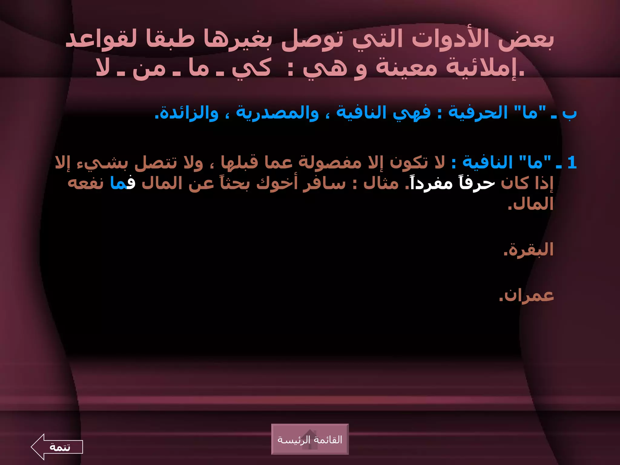 ‫بعض الدوات التي توصل بغيرها طبقا لقواعد‬
    ‫.إملئية معينة و هي : كي ـ ما ـ من ـ ل‬
            ‫ب ـ "ما" الحرفية : فهي النافية ، والمصدرية ، والزائدة.‬

‫1 ـ "ما" النافية : ل تكون إل مفصولة عما قبلها ، ول تتصل بشيء إل‬
 ‫إذا كان حرف ً مفردً. مثال : سافر أخوك بحثا عن المال فما نفعه‬
                   ‫ً‬                      ‫ا‬     ‫ا‬
                                                       ‫المال.‬

                                                        ‫البقرة.‬

                                                       ‫عمران.‬




                           ‫القائمة الرئيسة‬
‫تتمة‬
 