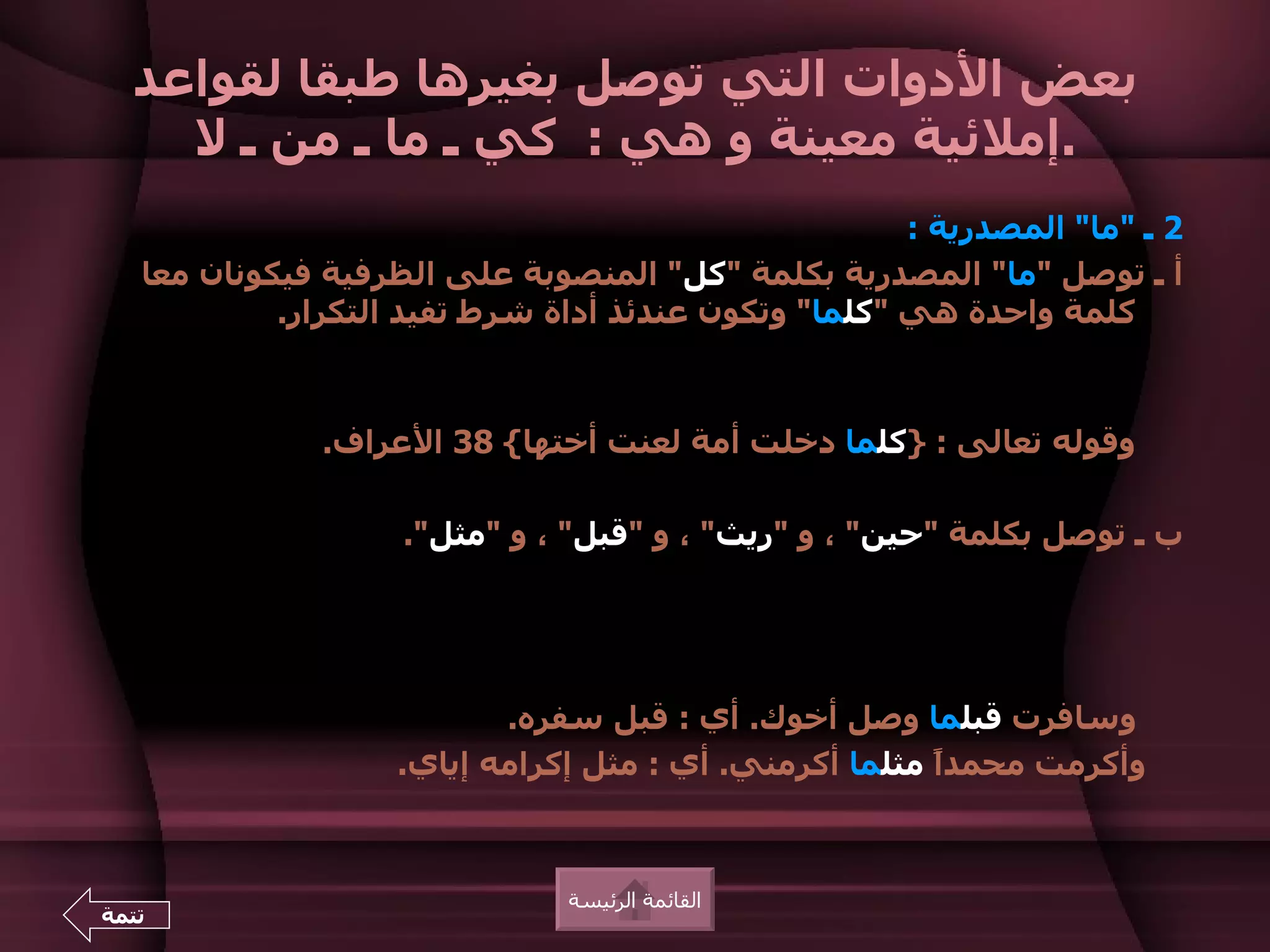 ‫بعض الدوات التي توصل بغيرها طبقا لقواعد‬
    ‫.إملئية معينة و هي : كي ـ ما ـ من ـ ل‬
                                                      ‫2 ـ "ما" المصدرية :‬
   ‫أ ـ توصل "ما" المصدرية بكلمة "كل" المنصوبة على الظرفية فيكونان معا‬
            ‫كلمة واحدة هي "كلما" وتكون عندئذ أداة شرط تفيد التكرار.‬



               ‫وقوله تعالى : }كلما دخلت أمة لعنت أختها{ 83 العراف.‬

                    ‫ب ـ توصل بكلمة "حين" ، و "ريث" ، و "قبل" ، و "مثل".‬




                           ‫وسافرت قبلما وصل أخوك. أي : قبل سفره.‬
                    ‫وأكرمت محمدً مثلما أكرمني. أي : مثل إكرامه إياي.‬
                                                        ‫ا‬



                               ‫القائمة الرئيسة‬
‫تتمة‬
 