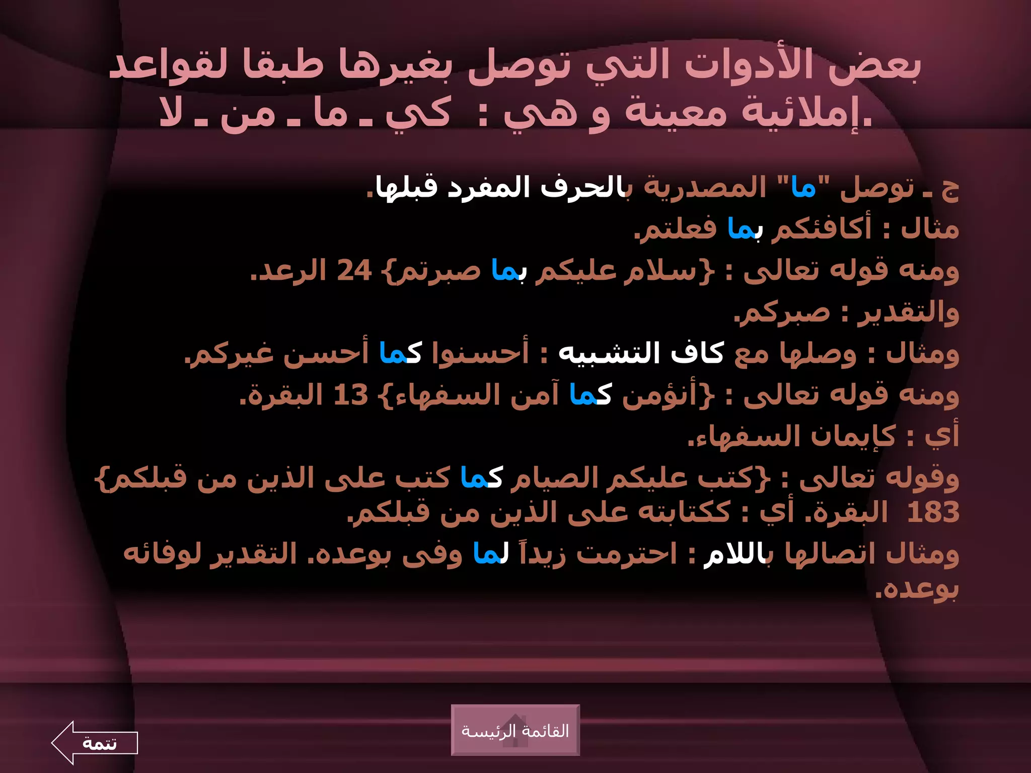 ‫بعض الدوات التي توصل بغيرها طبقا لقواعد‬
    ‫.إملئية معينة و هي : كي ـ ما ـ من ـ ل‬
                       ‫ج ـ توصل "ما" المصدرية بالحرف المفرد قبلها.‬
                                           ‫مثال : أكافئكم بما فعلتم.‬
             ‫ومنه قوله تعالى : }سلم عليكم بما صبرتم{ 42 الرعد.‬
                                                   ‫والتقدير : صبركم.‬
       ‫ومثال : وصلها مع كاف التشبيه : أحسنوا كما أحسن غيركم.‬
            ‫ومنه قوله تعالى : }أنؤمن كما آمن السفهاء{ 31 البقرة.‬
                                               ‫أي : كإيمان السفهاء.‬
 ‫وقوله تعالى : }كتب عليكم الصيام كما كتب على الذين من قبلكم{‬
                     ‫381 البقرة. أي : ككتابته على الذين من قبلكم.‬
   ‫ومثال اتصالها باللم : احترمت زيدً لما وفى بوعده. التقدير لوفائه‬
                                   ‫ا‬
                                                             ‫بوعده.‬



                             ‫القائمة الرئيسة‬
‫تتمة‬
 