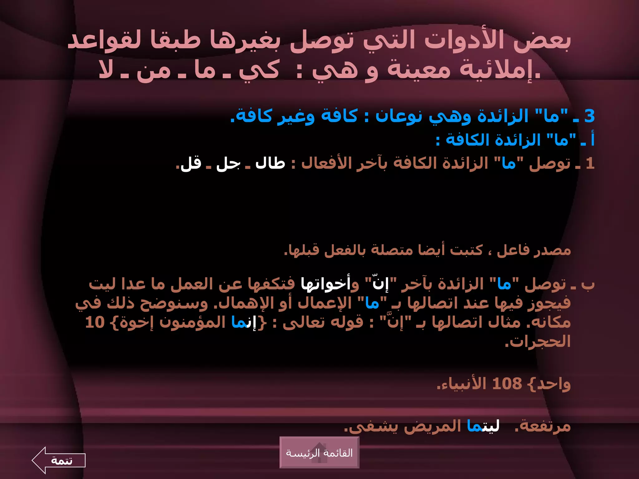 ‫بعض الدوات التي توصل بغيرها طبقا لقواعد‬
    ‫.إملئية معينة و هي : كي ـ ما ـ من ـ ل‬
                           ‫3 ـ "ما" الزائدة وهي نوعان : كافة وغير كافة.‬
                                                      ‫أ ـ "ما" الزائدة الكافة :‬
                    ‫1 ـ توصل "ما" الزائدة الكافة بآخر الفعال : طال ـ جل ـ قل.‬




                                   ‫مصدر فاعل ، كتبت أيضا متصلة بالفعل قبلها.‬

        ‫ب ـ توصل "ما" الزائدة بآخر "إ ّ" وأخواتها فتكفها عن العمل ما عدا ليت‬
                                              ‫ن‬
       ‫فيجوز فيها عند اتصالها بـ "ما" العمال أو الهمال. وسنوضح ذلك في‬
        ‫مكانه. مثال اتصالها بـ "إ ّ" : قوله تعالى : }إنما المؤمنون إخوة{ 01‬
                                                ‫ن‬
                                                                  ‫الحجرات.‬

                                                         ‫واحد{ 801 النبياء.‬

                                               ‫مرتفعة. ليتما المريض يشفى.‬
                                   ‫القائمة الرئيسة‬
‫تتمة‬
 