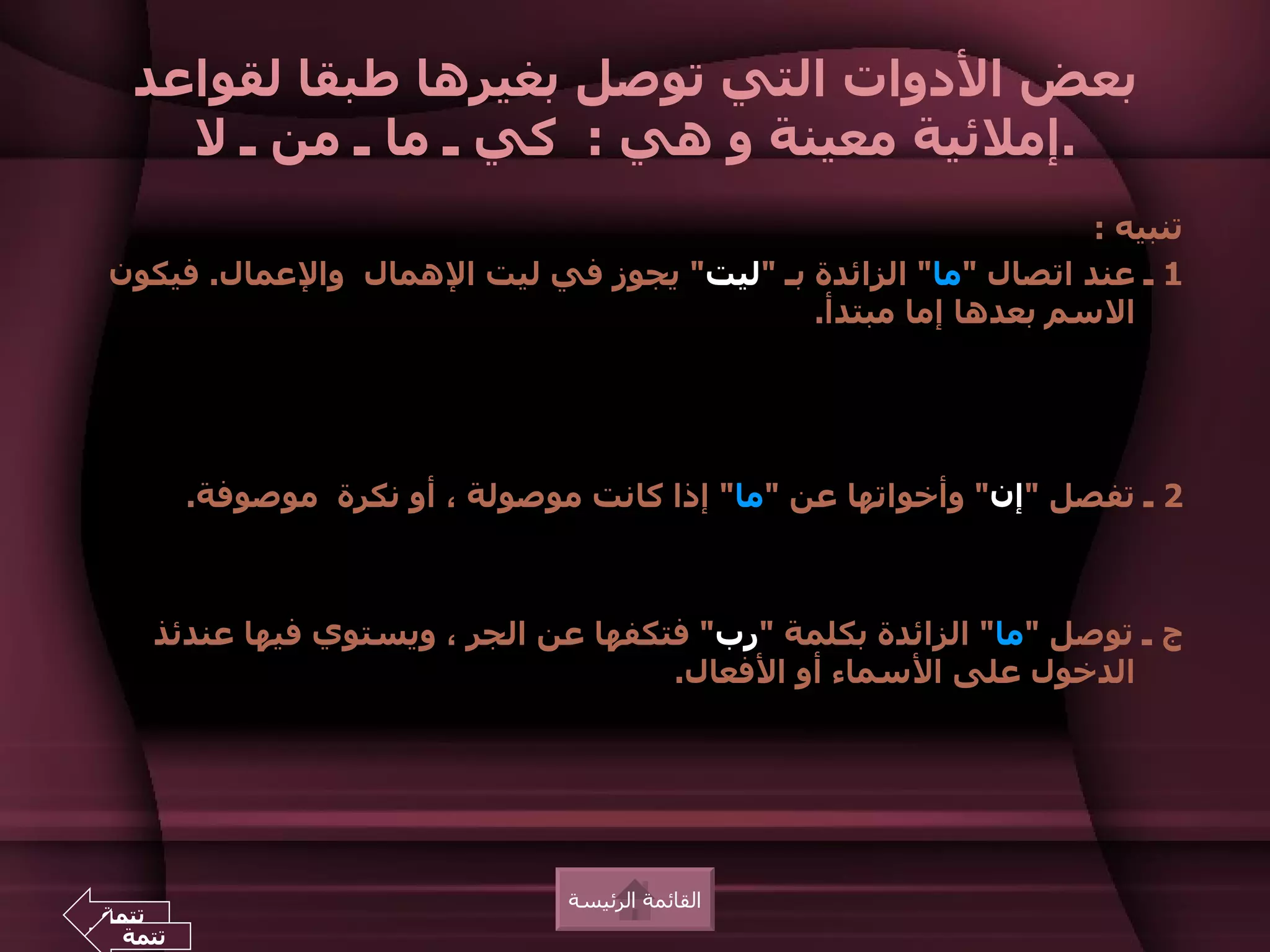 ‫بعض الدوات التي توصل بغيرها طبقا لقواعد‬
    ‫.إملئية معينة و هي : كي ـ ما ـ من ـ ل‬
                                                               ‫تنبيه :‬
‫1 ـ عند اتصال "ما" الزائدة بـ "ليت" يجوز في ليت الهمال والعمال. فيكون‬
                                           ‫السم بعدها إما مبتدأ.‬




        ‫2 ـ تفصل "إن" وأخواتها عن "ما" إذا كانت موصولة ، أو نكرة موصوفة.‬



    ‫ج ـ توصل "ما" الزائدة بكلمة "رب" فتكفها عن الجر ، ويستوي فيها عندئذ‬
                                     ‫الدخول على السماء أو الفعال.‬




                                ‫القائمة الرئيسة‬
‫تتمة‬
 ‫تتمة‬
 