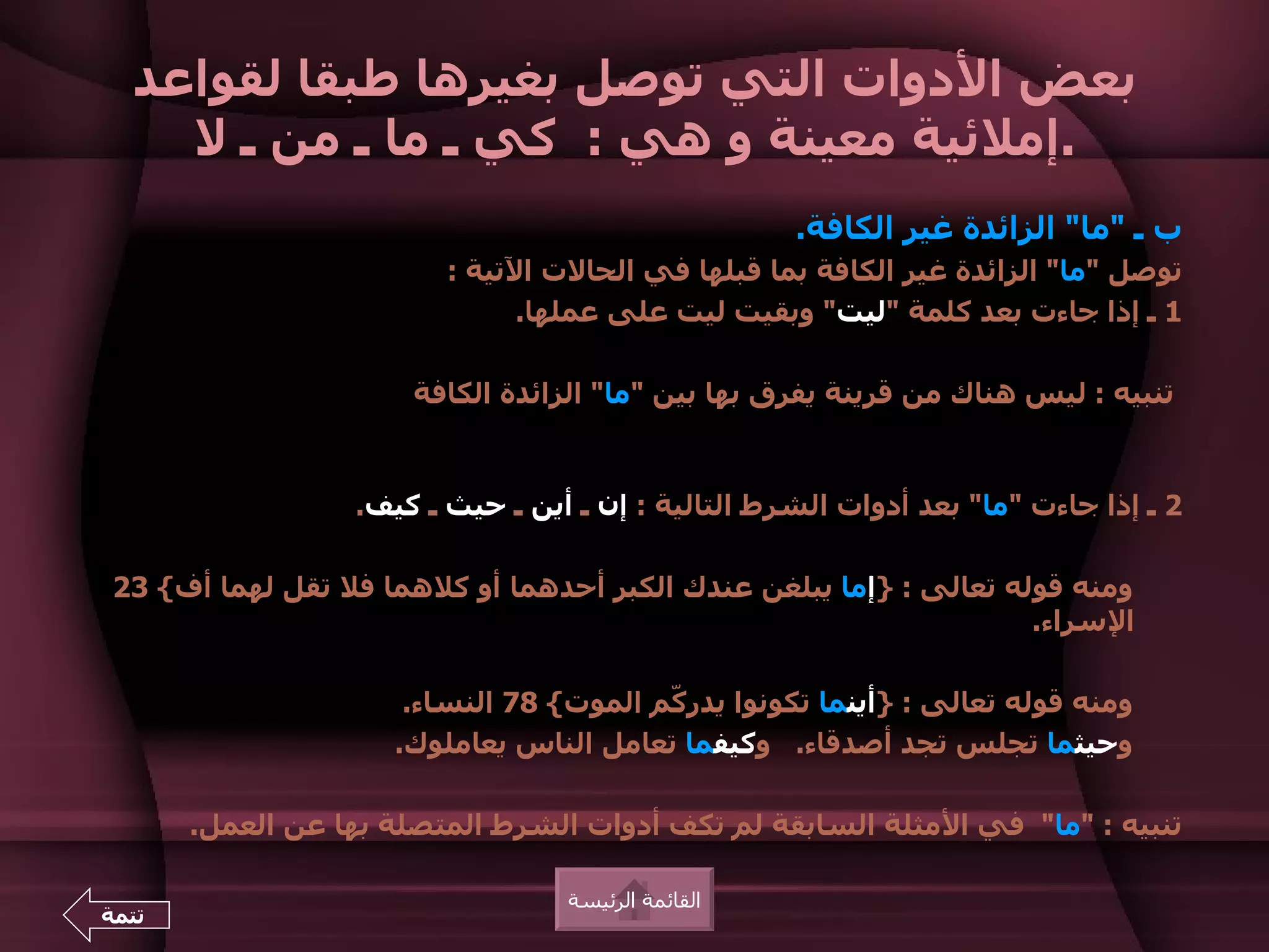 ‫بعض الدوات التي توصل بغيرها طبقا لقواعد‬
    ‫.إملئية معينة و هي : كي ـ ما ـ من ـ ل‬
                                                    ‫ب ـ "ما" الزائدة غير الكافة.‬
                         ‫توصل "ما" الزائدة غير الكافة بما قبلها في الحالت التية :‬
                               ‫1 ـ إذا جاءت بعد كلمة "ليت" وبقيت ليت على عملها.‬

                      ‫تنبيه : ليس هناك من قرينة يفرق بها بين "ما" الزائدة الكافة‬


                  ‫2 ـ إذا جاءت "ما" بعد أدوات الشرط التالية : إن ـ أين ـ حيث ـ كيف.‬

 ‫ومنه قوله تعالى : }إما يبلغن عندك الكبر أحدهما أو كلهما فل تقل لهما أف{ 32‬
                                                                    ‫السراء.‬

                      ‫ومنه قوله تعالى : }أينما تكونوا يدر ّم الموت{ 87 النساء.‬
                                         ‫ك‬
                     ‫وحيثما تجلس تجد أصدقاء. وكيفما تعامل الناس يعاملوك.‬

       ‫تنبيه : "ما" في المثلة السابقة لم تكف أدوات الشرط المتصلة بها عن العمل.‬

                                  ‫القائمة الرئيسة‬
‫تتمة‬
 