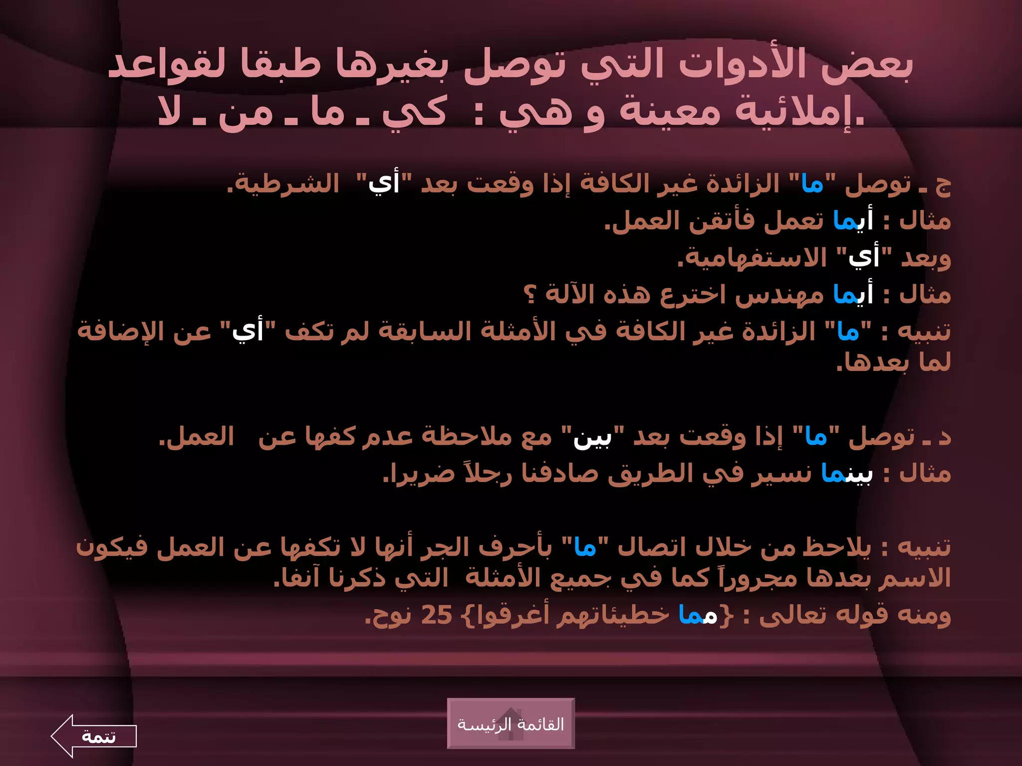 ‫بعض الدوات التي توصل بغيرها طبقا لقواعد‬
    ‫.إملئية معينة و هي : كي ـ ما ـ من ـ ل‬
           ‫ج ـ توصل "ما" الزائدة غير الكافة إذا وقعت بعد "أي" الشرطية.‬
                                        ‫مثال : أيما تعمل فأتقن العمل.‬
                                               ‫وبعد "أي" الستفهامية.‬
                                 ‫مثال : أيما مهندس اخترع هذه اللة ؟‬
‫تنبيه : "ما" الزائدة غير الكافة في المثلة السابقة لم تكف "أي" عن الضافة‬
                                                             ‫لما بعدها.‬

       ‫د ـ توصل "ما" إذا وقعت بعد "بين" مع ملحظة عدم كفها عن العمل.‬
                       ‫مثال : بينما نسير في الطريق صادفنا رج ً ضريرا.‬
                              ‫ل‬

‫تنبيه : يلحظ من خلل اتصال "ما" بأحرف الجر أنها ل تكفها عن العمل فيكون‬
              ‫السم بعدها مجرورً كما في جميع المثلة التي ذكرنا آنفا.‬
                                                   ‫ا‬
                       ‫ومنه قوله تعالى : }مما خطيئاتهم أغرقوا{ 52 نوح.‬



                              ‫القائمة الرئيسة‬
‫تتمة‬
 