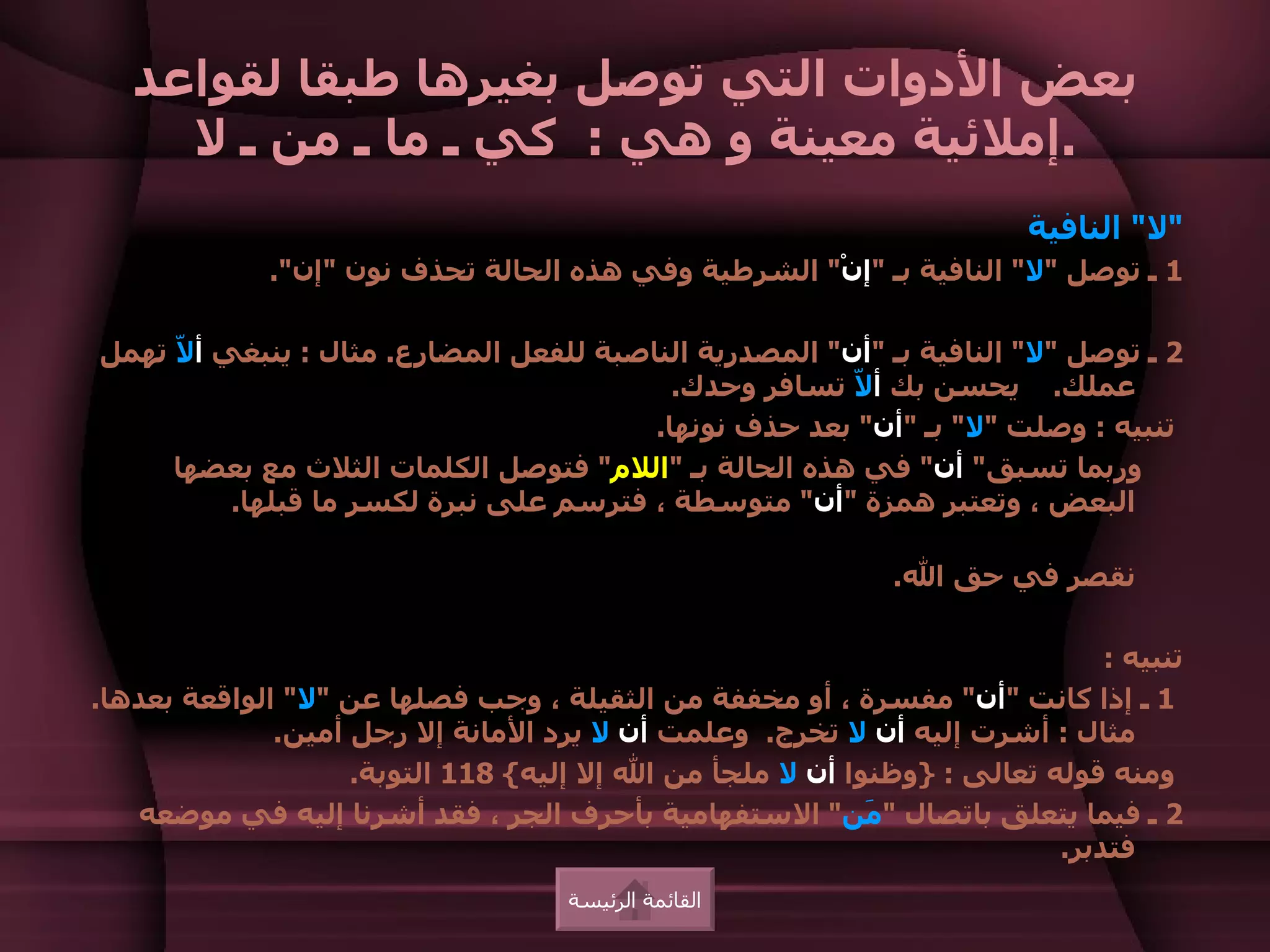 ‫بعض الدوات التي توصل بغيرها طبقا لقواعد‬
     ‫.إملئية معينة و هي : كي ـ ما ـ من ـ ل‬
                                                                        ‫"ل" النافية‬
             ‫1 ـ توصل "ل" النافية بـ "إنْ" الشرطية وفي هذه الحالة تحذف نون "إن".‬

‫2 ـ توصل "ل" النافية بـ "أن" المصدرية الناصبة للفعل المضارع. مثال : ينبغي أ ّ تهمل‬
     ‫ل‬
                                           ‫عملك. يحسن بك أ ّ تسافر وحدك.‬
                                                        ‫ل‬
                                         ‫تنبيه : وصلت "ل" بـ "أن" بعد حذف نونها.‬
     ‫وربما تسبق" أن" في هذه الحالة بـ "اللم" فتوصل الكلمات الثلث مع بعضها‬
          ‫البعض ، وتعتبر همزة "أن" متوسطة ، فترسم على نبرة لكسر ما قبلها.‬

                                                             ‫نقصر في حق ال.‬

                                                                             ‫تنبيه :‬
‫1 ـ إذا كانت "أن" مفسرة ، أو مخففة من الثقيلة ، وجب فصلها عن "ل" الواقعة بعدها.‬
              ‫مثال : أشرت إليه أن ل تخرج. وعلمت أن ل يرد المانة إل رجل أمين.‬
                    ‫ومنه قوله تعالى : }وظنوا أن ل ملجأ من ال إل إليه{ 811 التوبة.‬
   ‫2 ـ فيما يتعلق باتصال " َن" الستفهامية بأحرف الجر ، فقد أشرنا إليه في موضعه‬
                                                           ‫م‬
                                                                         ‫فتدبر.‬
                                    ‫القائمة الرئيسة‬
 