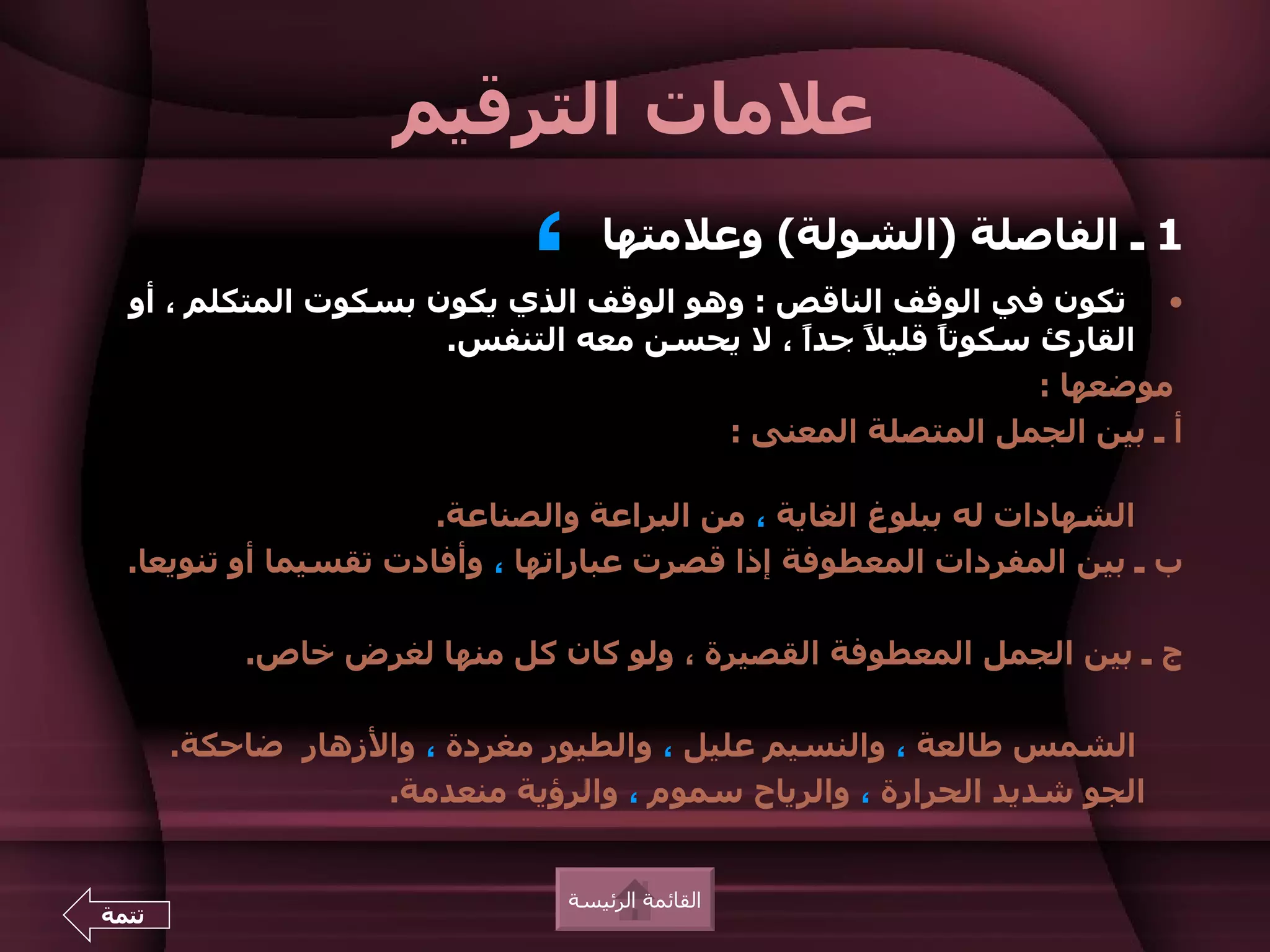 ‫علمات الترقيم‬
                             ‫،‬     ‫1 ـ الفاصلة )الشولة( وعلمتها‬
  ‫• تكون في الوقف الناقص : وهو الوقف الذي يكون بسكوت المتكلم ، أو‬
                      ‫القارئ سكوت ً قلي ً جدً ، ل يحسن معه التنفس.‬
                                            ‫ا‬   ‫ل‬    ‫ا‬
                                                            ‫موضعها :‬
                                       ‫أ ـ بين الجمل المتصلة المعنى :‬

                       ‫الشهادات له ببلوغ الغاية ، من البراعة والصناعة.‬
  ‫ب ـ بين المفردات المعطوفة إذا قصرت عباراتها ، وأفادت تقسيما أو تنويعا.‬

           ‫ج ـ بين الجمل المعطوفة القصيرة ، ولو كان كل منها لغرض خاص.‬

       ‫الشمس طالعة ، والنسيم عليل ، والطيور مغردة ، والزهار ضاحكة.‬
                   ‫الجو شديد الحرارة ، والرياح سموم ، والرؤية منعدمة.‬


                                ‫القائمة الرئيسة‬
‫تتمة‬
 