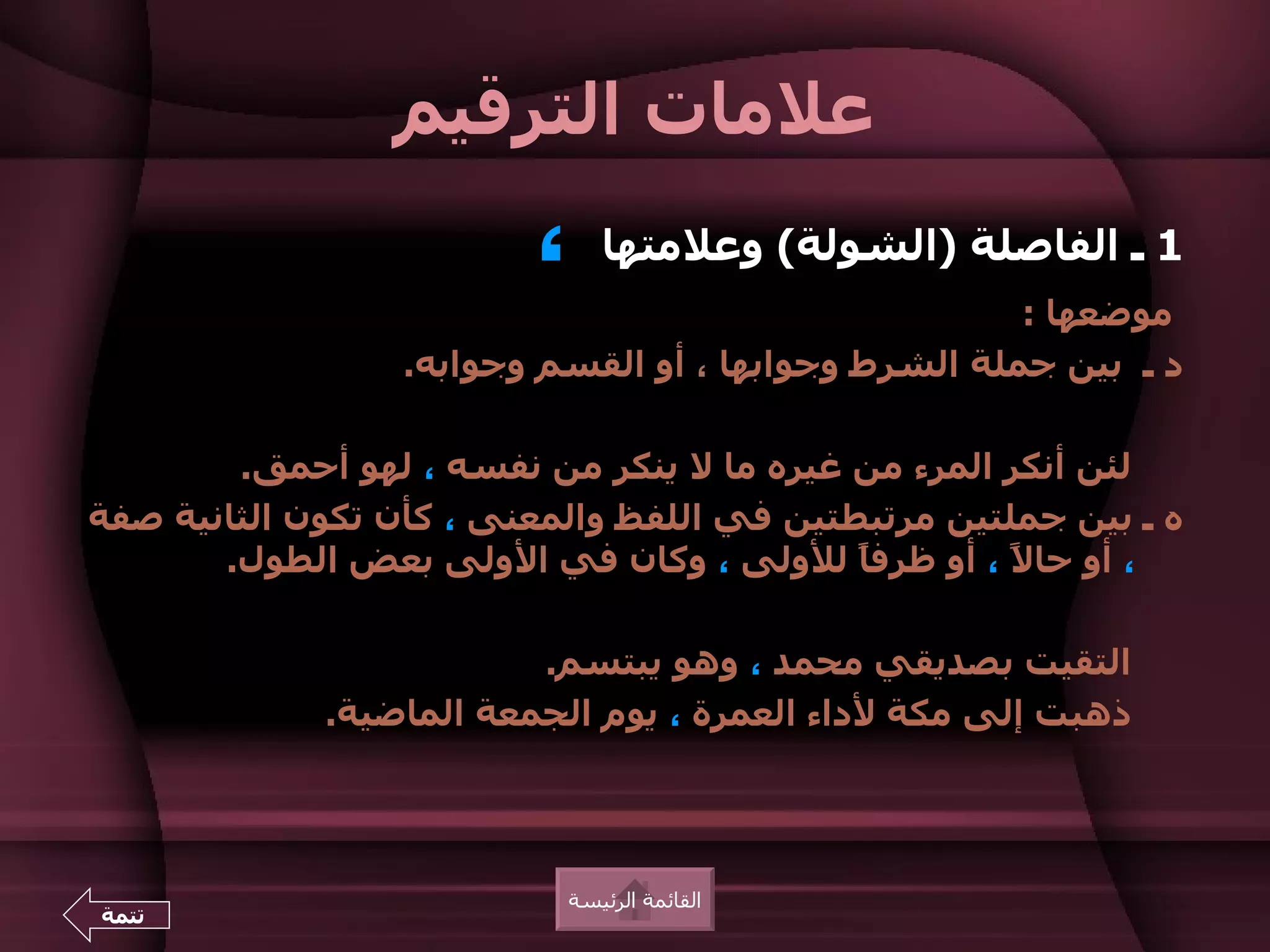 ‫علمات الترقيم‬
                         ‫،‬    ‫1 ـ الفاصلة )الشولة( وعلمتها‬
                                                      ‫موضعها :‬
                  ‫د ـ بين جملة الشرط وجوابها ، أو القسم وجوابه.‬

        ‫لئن أنكر المرء من غيره ما ل ينكر من نفسه ، لهو أحمق.‬
‫ه ـ بين جملتين مرتبطتين في اللفظ والمعنى ، كأن تكون الثانية صفة‬
       ‫، أو حا ً ، أو ظرف ً للولى ، وكان في الولى بعض الطول.‬
                                            ‫ا‬       ‫ل‬

                         ‫التقيت بصديقي محمد ، وهو يبتسم.‬
             ‫ذهبت إلى مكة لداء العمرة ، يوم الجمعة الماضية.‬




                           ‫القائمة الرئيسة‬
‫تتمة‬
 