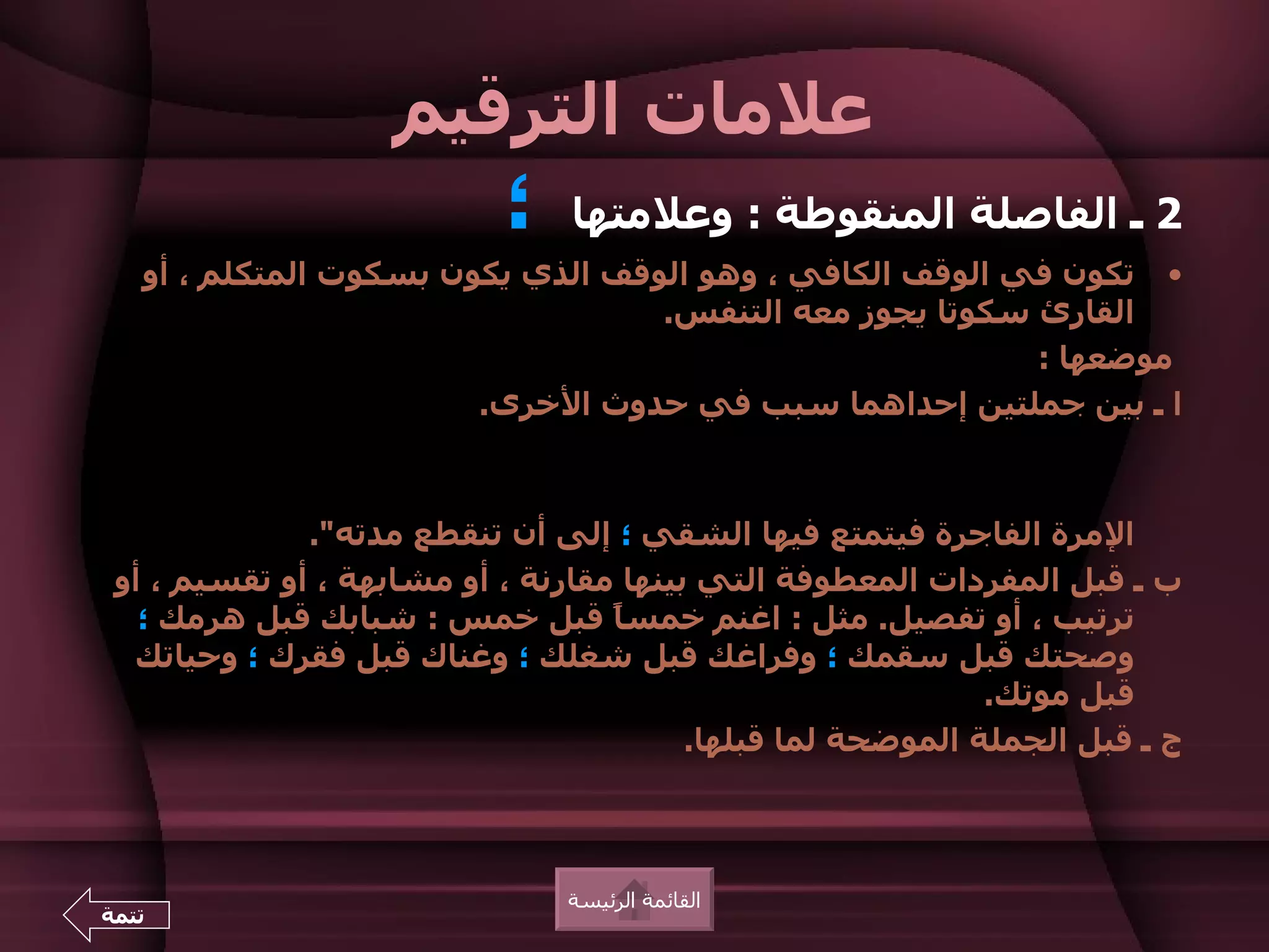 ‫علمات الترقيم‬
                           ‫؛‬    ‫2 ـ الفاصلة المنقوطة : وعلمتها‬
   ‫• تكون في الوقف الكافي ، وهو الوقف الذي يكون بسكوت المتكلم ، أو‬
                                   ‫القارئ سكوتا يجوز معه التنفس.‬
                                                          ‫موضعها :‬
                        ‫ا ـ بين جملتين إحداهما سبب في حدوث الخرى.‬



              ‫المرة الفاجرة فيتمتع فيها الشقي ؛ إلى أن تنقطع مدته".‬
 ‫ب ـ قبل المفردات المعطوفة التي بينها مقارنة ، أو مشابهة ، أو تقسيم ، أو‬
   ‫ترتيب ، أو تفصيل. مثل : اغنم خمس ً قبل خمس : شبابك قبل هرمك ؛‬
                                   ‫ا‬
  ‫وصحتك قبل سقمك ؛ وفراغك قبل شغلك ؛ وغناك قبل فقرك ؛ وحياتك‬
                                                             ‫قبل موتك.‬
                                         ‫ج ـ قبل الجملة الموضحة لما قبلها.‬



                               ‫القائمة الرئيسة‬
‫تتمة‬
 