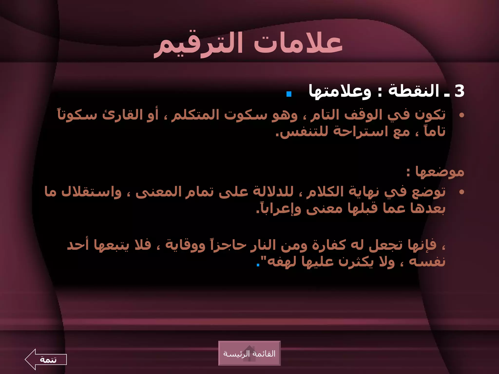 ‫علمات الترقيم‬
                                                  ‫.‬   ‫3 ـ النقطة : وعلمتها‬
       ‫• تكون في الوقف التام ، وهو سكوت المتكلم ، أو القارئ سكوت ً‬
       ‫ا‬
                                       ‫تام ً ، مع استراحة للتنفس.‬
                                                             ‫ا‬

                                                     ‫موضعها :‬
‫• توضع في نهاية الكلم ، للدللة على تمام المعنى ، واستقلل ما‬
                             ‫بعدها عما قبلها معنى وإعراب ً.‬
                              ‫ا‬

        ‫، فإنها تجعل له كفارة ومن النار حاجزً ووقاية ، فل يتبعها أحد‬
                               ‫ا‬
                                      ‫نفسه ، ول يكثرن عليها لهفه".‬




                                ‫القائمة الرئيسة‬
‫تتمة‬
 