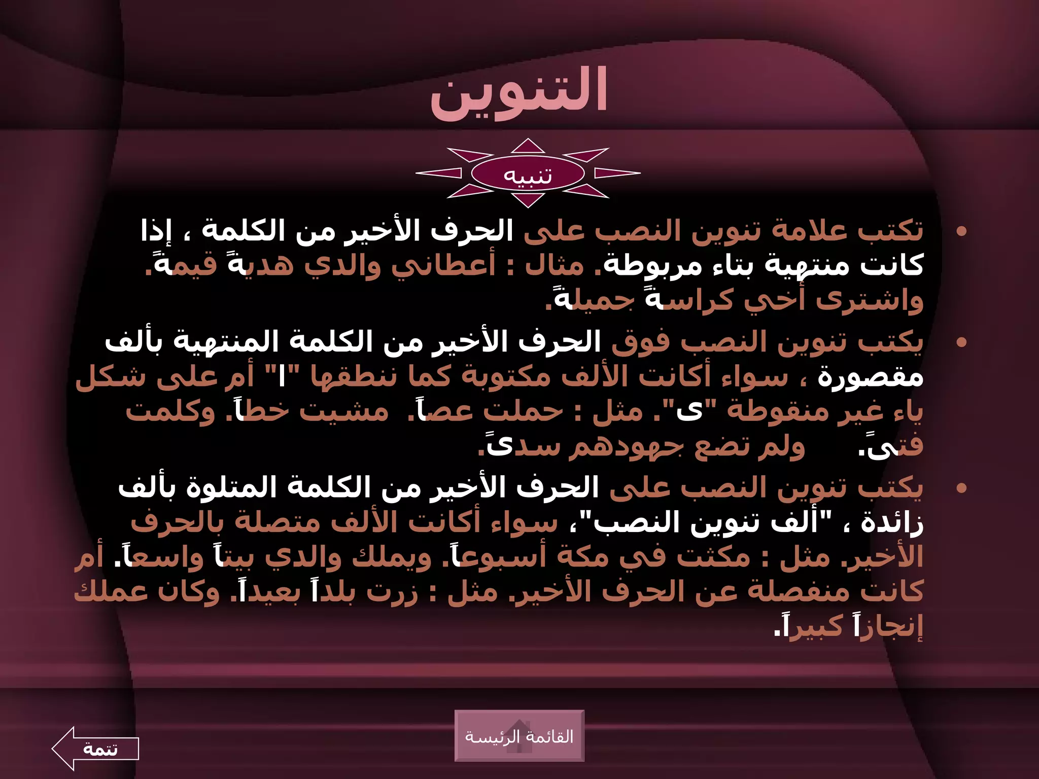 ‫التنوين‬
                                   ‫تنبيه‬

      ‫تكتب علمة تنوين النصب على الحرف الخير من الكلمة ، إذا‬          ‫•‬
       ‫كانت منتهية بتاء مربوطة. مثال : أعطاني والدي هدي ً قيم ً.‬
        ‫ة‬      ‫ة‬
                                     ‫واشترى أخي كراس ً جميل ً.‬
                                      ‫ة‬      ‫ة‬
  ‫يكتب تنوين النصب فوق الحرف الخير من الكلمة المنتهية بألف‬           ‫•‬
‫مقصورة ، سواء أكانت اللف مكتوبة كما ننطقها "ا" أم على شكل‬
    ‫ياء غير منقوطة "ى". مثل : حملت عص ً. مشيت خط ً. وكلمت‬
               ‫ا‬           ‫ا‬
                                 ‫ولم تضع جهودهم سد ً.‬
                                  ‫ى‬                          ‫فت ً.‬
                                                              ‫ى‬
   ‫يكتب تنوين النصب على الحرف الخير من الكلمة المتلوة بألف‬           ‫•‬
     ‫زائدة ، "ألف تنوين النصب"، سواء أكانت اللف متصلة بالحرف‬
‫الخير. مثل : مكثت في مكة أسبوع ً. ويملك والدي بيت ً واسع ً. أم‬
    ‫ا‬        ‫ا‬                ‫ا‬
‫كانت منفصلة عن الحرف الخير. مثل : زرت بلدً بعيد ً. وكان عملك‬
                ‫ا‬   ‫ا‬
                                                     ‫إنجازً كبيرً.‬
                                                      ‫ا‬     ‫ا‬


                              ‫القائمة الرئيسة‬
‫تتمة‬
 