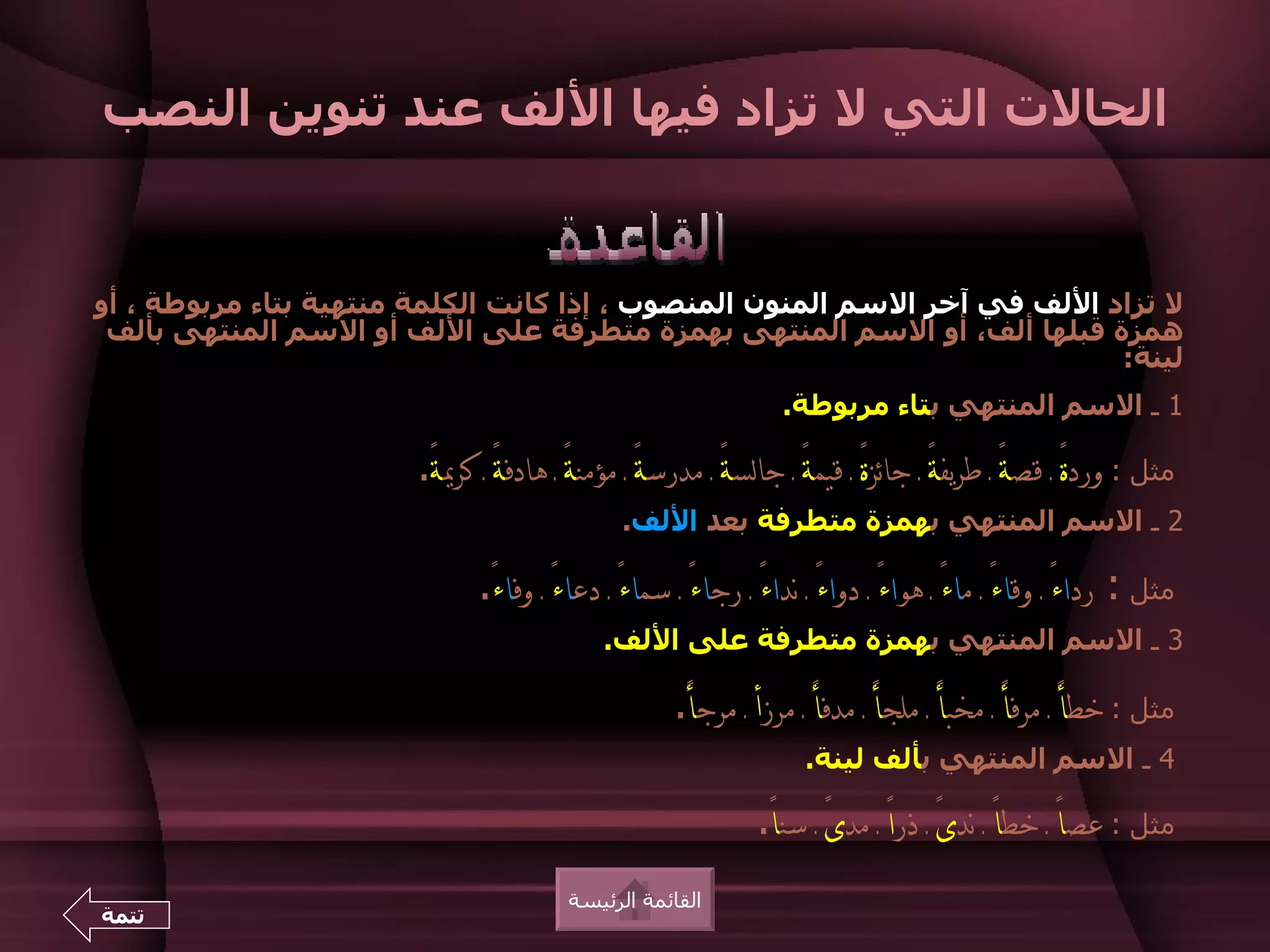 ‫الحالت التي ل تزاد فيها اللف عند تنوين النصب‬


‫ل تزاد اللف في آخر السم المنون المنصوب ، إذا كانت الكلمة منتهية بتاء مربوطة ، أو‬
 ‫همزة قبلها ألف، أو السم المنتهى بهمزة متطرفة على اللف أو السم المنتهى بألف‬
                                                                           ‫لينة:‬
                                                                ‫1 ـ السم المنتهي بتاء مربوطة.‬

                       ‫مثل : وردةً ـ قصةً ـ طريفة ـ جائزةً ـ قيمةً ـ جالسة ـ مدرسةً ـ مؤمنةً ـ هادفةً ـ كرية.‬
                        ‫ً‬                                 ‫ً‬                        ‫ً‬
                                              ‫2 ـ السم المنتهي بهمزة متطرفة بعد اللف.‬

                             ‫مثل : رداءً ـ وقاءً ـ ماء ـ هواءً ـ دواءً ـ نداء ـ رجاءً ـ سماءً ـ دعاء ـ وفاء.‬
                              ‫ً ً‬                           ‫ً‬                      ‫ً‬
                                            ‫3 ـ السم المنتهي بهمزة متطرفة على اللف.‬

                                                    ‫مثل : خطأً ـ مرفأ ـ مخبأً ـ ملجأً ـ مدفأً ـ مرزأ ـ مرجأ.‬
                                                     ‫ً‬                                     ‫ً‬
                                                                   ‫4 ـ السم المنتهي بألف لينة.‬

                                                             ‫مثل : عصاً ـ خطاً ـ ندىً ـ ذراً ـ مدى ـ سنا.‬
                                                              ‫ً ً‬
                                        ‫القائمة الرئيسة‬
‫تتمة‬
 