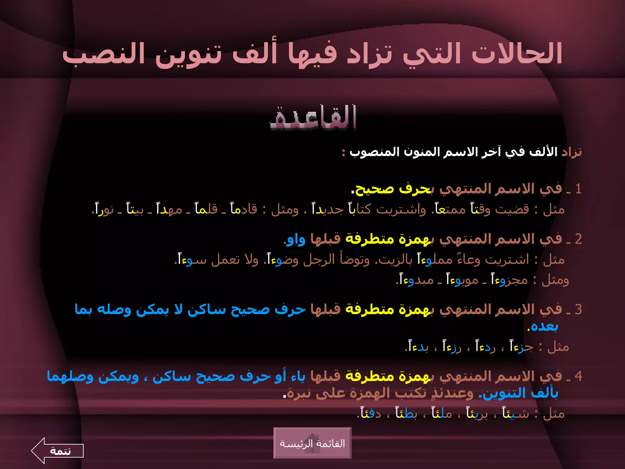 ‫الحالت التي تزاد فيها ألف تنوين النصب‬


                                                        ‫تزاد اللف في آخر السم المنون المنصوب :‬


                                                            ‫1 ـ في السم المنتهي بحرف صحيح.‬
         ‫مثل : قضيت وقتً ممتعً. واشتريت كتابً جديدً . ومثل : قادمً ـ قلمً ـ مهدً ـ بيتً ـ نورً.‬
          ‫ا‬      ‫ا‬      ‫ا‬      ‫ا‬      ‫ا‬              ‫ا‬     ‫ا‬              ‫ا‬     ‫ا‬

                                         ‫2 ـ في السم المنتهي بهمزة متطرفة قبلها واو.‬
                       ‫مثل : اشتريت وعا ً مملوءً بالزيت. وتوضأ الرجل وضوءً. ول تعمل سوءً.‬
                        ‫ا‬             ‫ا‬                         ‫ا‬      ‫ء‬
                                                           ‫ومثل : مجزوءً ـ موبوءً ـ مبدوءً.‬
                                                            ‫ا‬        ‫ا‬        ‫ا‬

       ‫3 ـ في السم المنتهي بهمزة متطرفة قبلها حرف صحيح ساكن ل يمكن وصله بما‬
                                                                            ‫بعده.‬
                                                   ‫مثل : جزءً ، ردءً ، رزءً ، بدءً.‬
                                                    ‫ا‬      ‫ا‬      ‫ا‬      ‫ا‬

‫4 ـ في السم المنتهي بهمزة متطرفة قبلها ياء أو حرف صحيح ساكن ، ويمكن وصلهما‬
                              ‫بألف التنوين. وعندئ ٍ تكتب الهمزة على نبرة.‬
                                                          ‫ذ‬
                                           ‫مثل : شيئً ، بريئً ، ملئً ، بطئً ، دفئً.‬
                                            ‫ا‬      ‫ا‬      ‫ا‬      ‫ا‬       ‫ا‬

                                          ‫القائمة الرئيسة‬
‫تتمة‬
 