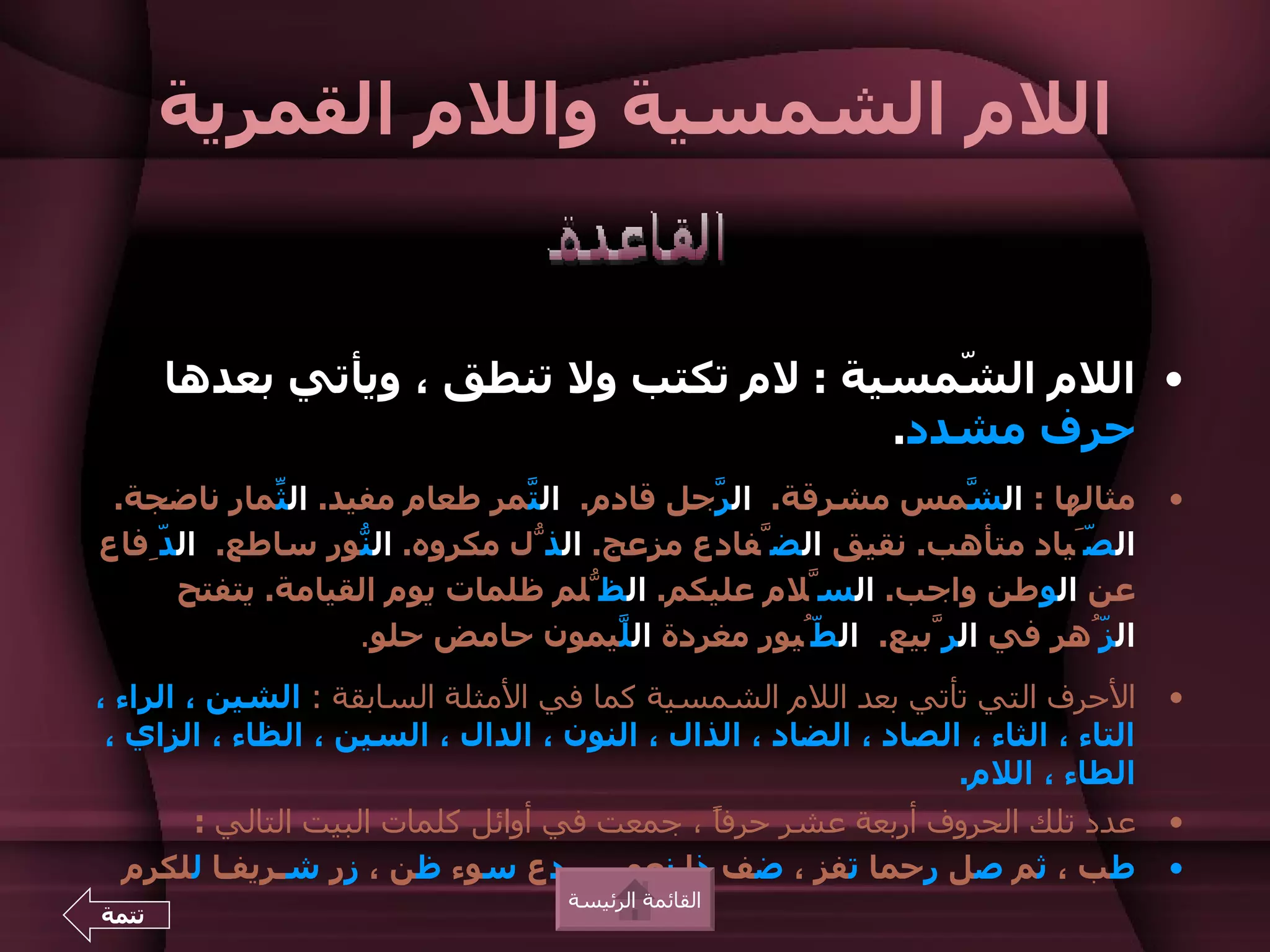 ‫اللم الشمسية واللم القمرية‬


       ‫• اللم ال ّمسية : لم تكتب ول تنطق ، ويأتي بعدها‬
                                            ‫ش‬
                                         ‫حرف مشدد.‬
 ‫مثالها : ال ّمس مشرقة. ال ّجل قادم. ال ّمر طعام مفيد. ال ّمار ناضجة.‬
             ‫ث‬                ‫ت‬           ‫ر‬                 ‫ش‬                      ‫•‬
‫ال َّياد متأهب. نقيق الضّفادع مزعج. الذّل مكروه. ال ّور ساطع. ال ِّفاع‬
    ‫د‬              ‫ن‬                                               ‫ص‬
      ‫عن الوطن واجب. السّلم عليكم. الظّلم ظلمات يوم القيامة. يتفتح‬
                   ‫ال ُّهر في الرّبيع. ال ُّيور مغردة ال ّيمون حامض حلو.‬
                                     ‫ل‬            ‫ط‬                 ‫ز‬
‫الحرف التي تأتي بعد اللم الشمسية كما في المثلة السابقة : الشين ، الراء ،‬           ‫•‬
 ‫التاء ، الثاء ، الصاد ، الضاد ، الذال ، النون ، الدال ، السين ، الظاء ، الزاي ،‬
                                                                ‫الطاء ، اللم.‬
      ‫عدد تلك الحروف أربعة عشر حرفً ، جمعت في أوائل كلمات البيت التالي :‬
                                           ‫ا‬                                       ‫•‬
  ‫دع سوء ظن ، زر شـريفـا للكرم‬       ‫طب ، ثم صل رحما تفز ، ضف ذا نعم‬               ‫•‬
                                    ‫القائمة الرئيسة‬
‫تتمة‬
 