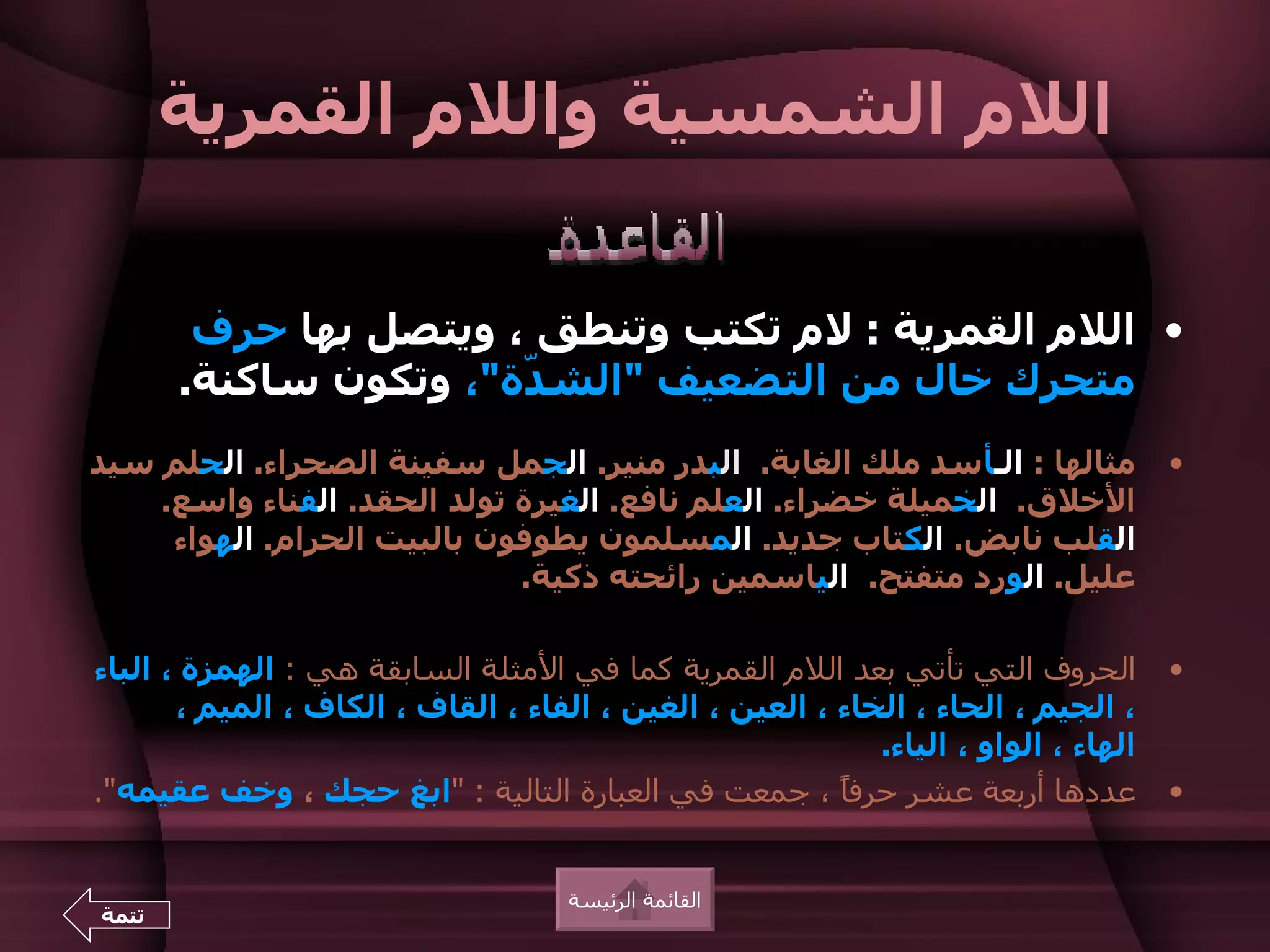 ‫اللم الشمسية واللم القمرية‬

        ‫• اللم القمرية : لم تكتب وتنطق ، ويتصل بها حرف‬
       ‫متحرك خال من التضعيف "الش ّة"، وتكون ساكنة.‬
                       ‫د‬
‫مثالها : الـأسد ملك الغابة. البدر منير. الجمل سفينة الصحراء. الحلم سيد‬               ‫•‬
    ‫الخلق. الخميلة خضراء. العلم نافع. الغيرة تولد الحقد. الفناء واسع.‬
     ‫القلب نابض. الكتاب جديد. المسلمون يطوفون بالبيت الحرام. الهواء‬
                             ‫عليل. الورد متفتح. الياسمين رائحته ذكية.‬

‫الحروف التي تأتي بعد اللم القمرية كما في المثلة السابقة هي : الهمزة ، الباء‬          ‫•‬
       ‫، الجيم ، الحاء ، الخاء ، العين ، الغين ، الفاء ، القاف ، الكاف ، الميم ،‬
                                                            ‫الهاء ، الواو ، الياء.‬
‫عددها أربعة عشر حرفً ، جمعت في العبارة التالية : "ابغ حجك ، وخف عقيمه".‬
                                                         ‫ا‬                           ‫•‬


                                     ‫القائمة الرئيسة‬
‫تتمة‬
 