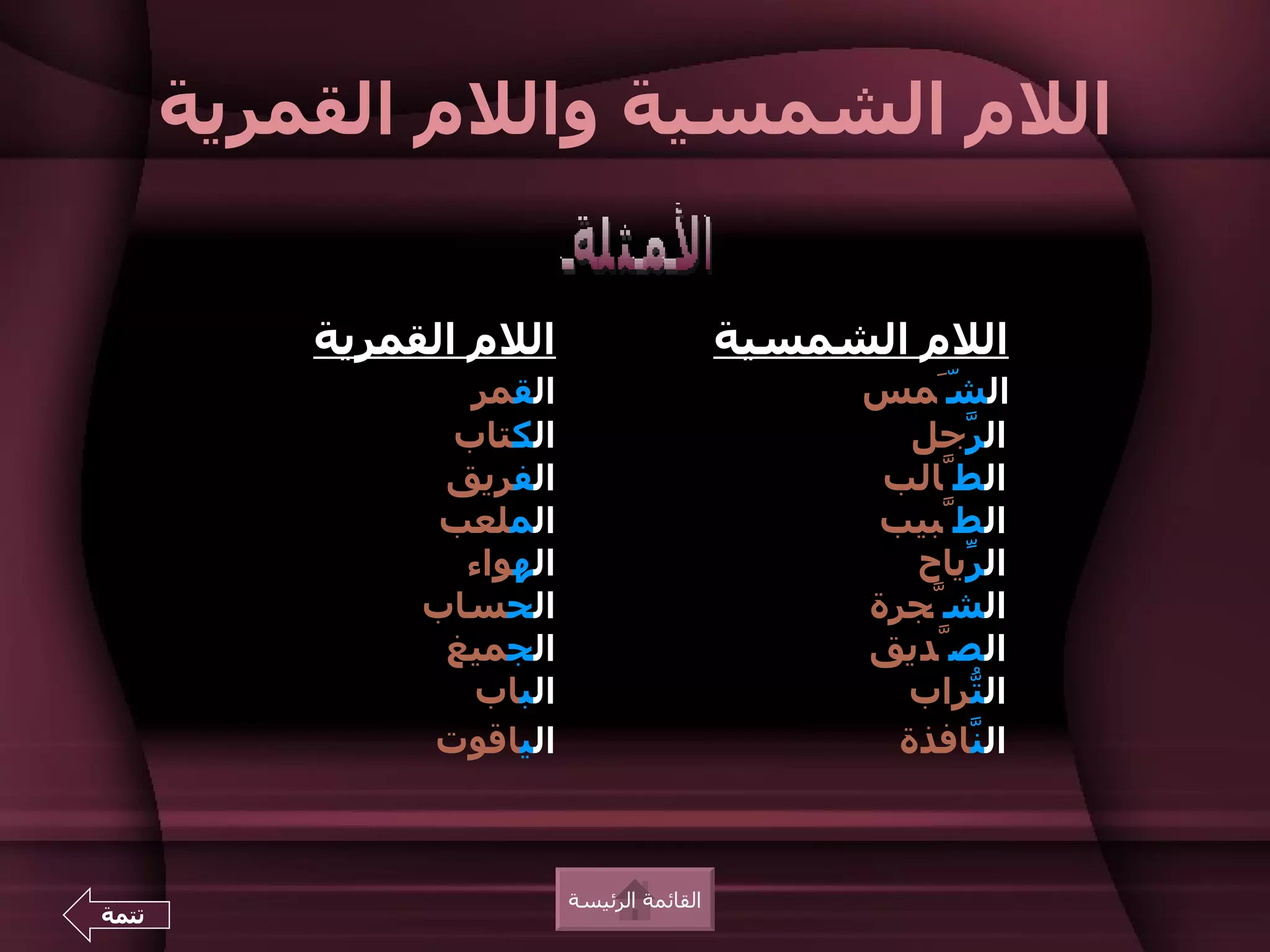 ‫اللم الشمسية واللم القمرية‬


           ‫اللم القمرية‬                      ‫اللم الشمسية‬
                  ‫القمر‬                            ‫ال َّمس‬
                                                       ‫ش‬
                 ‫الكتاب‬                               ‫ال ّجل‬
                                                         ‫ر‬
                 ‫الفريق‬                             ‫الطّالب‬
                 ‫الملعب‬                            ‫الطّبيب‬
                  ‫الهواء‬                              ‫ال ّياح‬
                                                         ‫ر‬
                ‫الحساب‬                             ‫الشّجرة‬
                 ‫الجميغ‬                            ‫الصّديق‬
                   ‫الباب‬                             ‫ال ّراب‬
                                                         ‫ت‬
                ‫الياقوت‬                              ‫ال ّافذة‬
                                                         ‫ن‬



                           ‫القائمة الرئيسة‬
‫تتمة‬
 