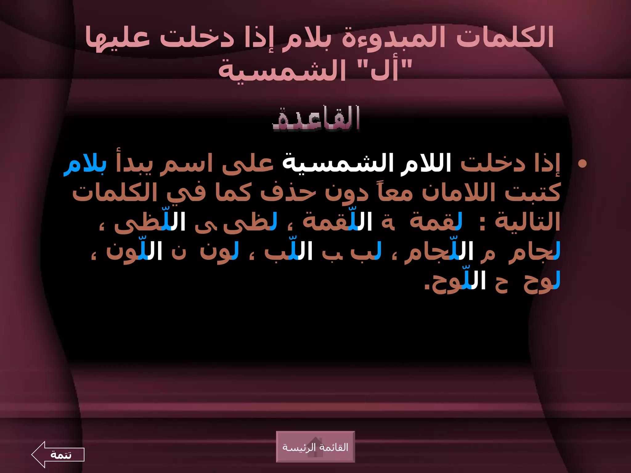 ‫الكلمات المبدوءة بلم إذا دخلت عليها‬
                ‫"أل" الشمسية‬


  ‫• إذا دخلت اللم الشمسية على اسم يبدأ بلم‬
  ‫كتبت اللمان مع ً دون حذف كما في الكلمات‬
                              ‫ا‬
    ‫التالية : لقمة ة ال ّقمة ، لظى ى ال ّظى ،‬
           ‫ل‬                ‫ل‬
   ‫لجام م ال ّجام ، لب ب ال ّب ، لون ن ال ّون ،‬
        ‫ل‬            ‫ل‬              ‫ل‬
                                  ‫لوح ح ال ّوح.‬
                                      ‫ل‬




                     ‫القائمة الرئيسة‬
‫تتمة‬
 