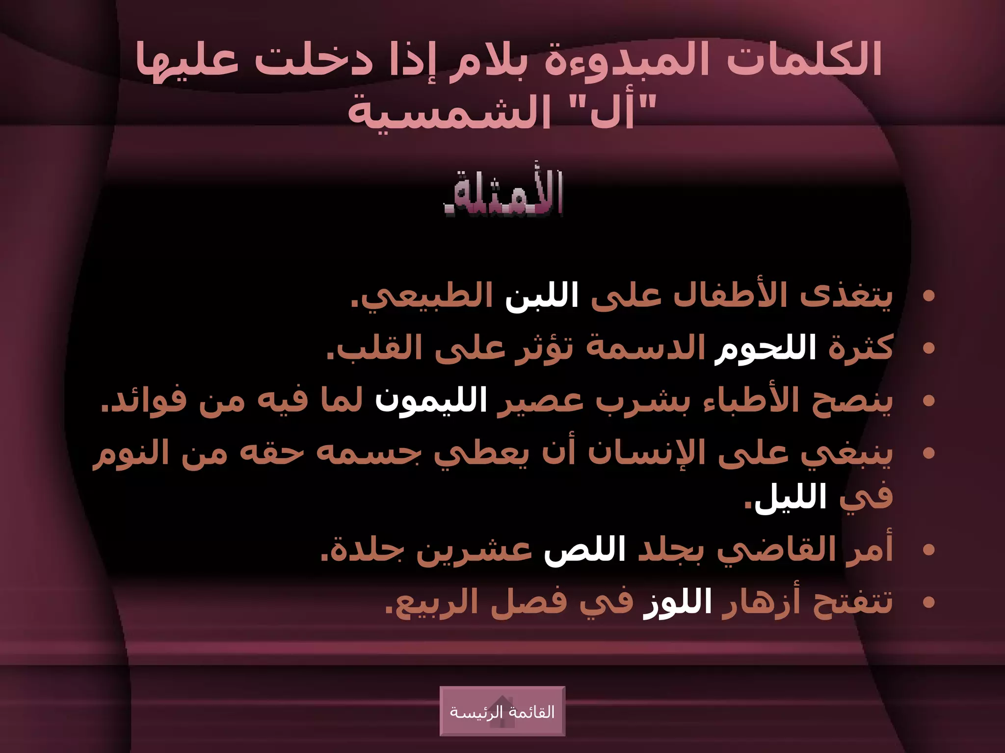 ‫الكلمات المبدوءة بلم إذا دخلت عليها‬
           ‫"أل" الشمسية‬


              ‫• يتغذى الطفال على اللبن الطبيعي.‬
             ‫• كثرة اللحوم الدسمة تؤثر على القلب.‬
‫• ينصح الطباء بشرب عصير الليمون لما فيه من فوائد.‬
‫• ينبغي على النسان أن يعطي جسمه حقه من النوم‬
                                  ‫في الليل.‬
            ‫• أمر القاضي بجلد اللص عشرين جلدة.‬
                ‫• تتفتح أزهار اللوز في فصل الربيع.‬


                    ‫القائمة الرئيسة‬
 