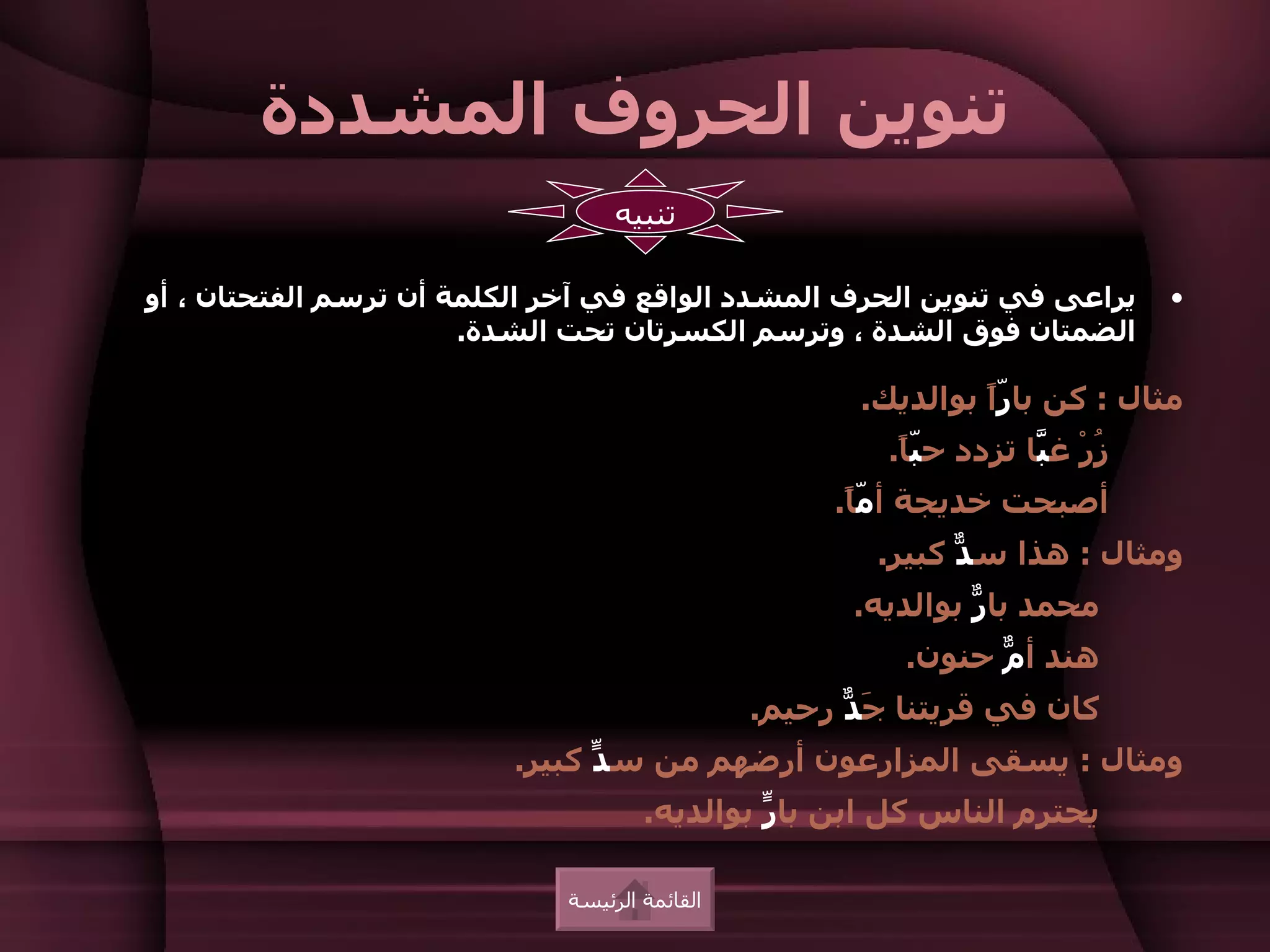 ‫تنوين الحروف المشددة‬
                                  ‫تنبيه‬

‫يراعى في تنوين الحرف المشدد الواقع في آخر الكلمة أن ترسم الفتحتان ، أو‬         ‫•‬
                       ‫الضمتان فوق الشدة ، وترسم الكسرتان تحت الشدة.‬

                                                      ‫مثال : كن با ًّ بوالديك.‬
                                                               ‫را‬
                                                        ‫ُرْ غ َا تزدد ح ّ ً.‬
                                                         ‫با‬          ‫ز ب‬
                                                                     ‫ّ‬
                                                    ‫أصبحت خديجة أ ّ ً.‬
                                                     ‫ما‬
                                                       ‫ومثال : هذا س ّ كبير.‬
                                                             ‫د‬
                                                     ‫محمد با ّ بوالديه.‬
                                                              ‫ر‬
                                                         ‫هند أ ّ حنون.‬
                                                               ‫م‬
                                               ‫كان في قريتنا َ ّ رحيم.‬
                                                     ‫جد‬
                          ‫ومثال : يسقى المزارعون أرضهم من س ّ كبير.‬
                                ‫د‬
                                     ‫يحترم الناس كل ابن با ّ بوالديه.‬
                                              ‫ر‬

                             ‫القائمة الرئيسة‬
 