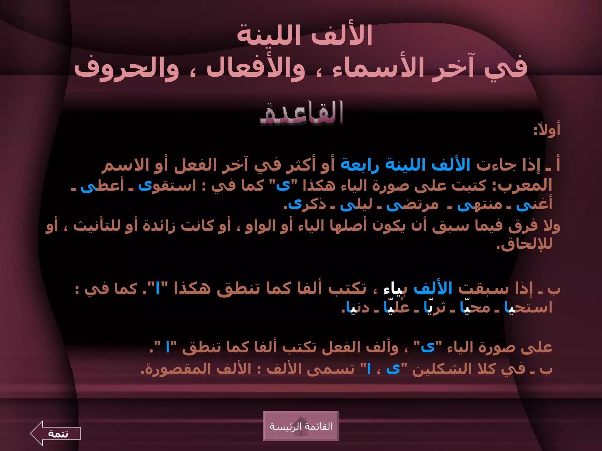 ‫اللف اللينة‬
       ‫في آخر السماء ، والفعال ، والحروف‬

                                                                         ‫أو ً:‬
                                                                          ‫ل‬

          ‫أ ـ إذا جاءت اللف اللينة رابعة أو أكثر في آخر الفعل أو السم‬
       ‫المعرب: كتبت على صورة الياء هكذا "ى" كما في : استقوى ـ أعطى ـ‬
                                      ‫أغنى ـ منتهى ـ مرتضى ـ ليلى ـ ذكرى.‬
‫ول فرق فيما سبق أن يكون أصلها الياء أو الواو ، أو كانت زائدة أو للتأنيث ، أو‬
                                                                    ‫لللحاق.‬


       ‫ب ـ إذا سبقت اللف بياء ، تكتب ألفا كما تنطق هكذا "ا". كما في :‬
                                         ‫استحيا ـ مح ّا ـ ثرّا ـ ُل ّا ـ دنيا.‬
                                                  ‫ي عي‬           ‫ي‬

                 ‫على صورة الياء "ى" ، وألف الفعل تكتب ألفا كما تنطق "ا ".‬
                ‫ب ـ في كل الشكلين "ى ، ا" تسمى اللف : اللف المقصورة.‬


                                   ‫القائمة الرئيسة‬
‫تتمة‬
 