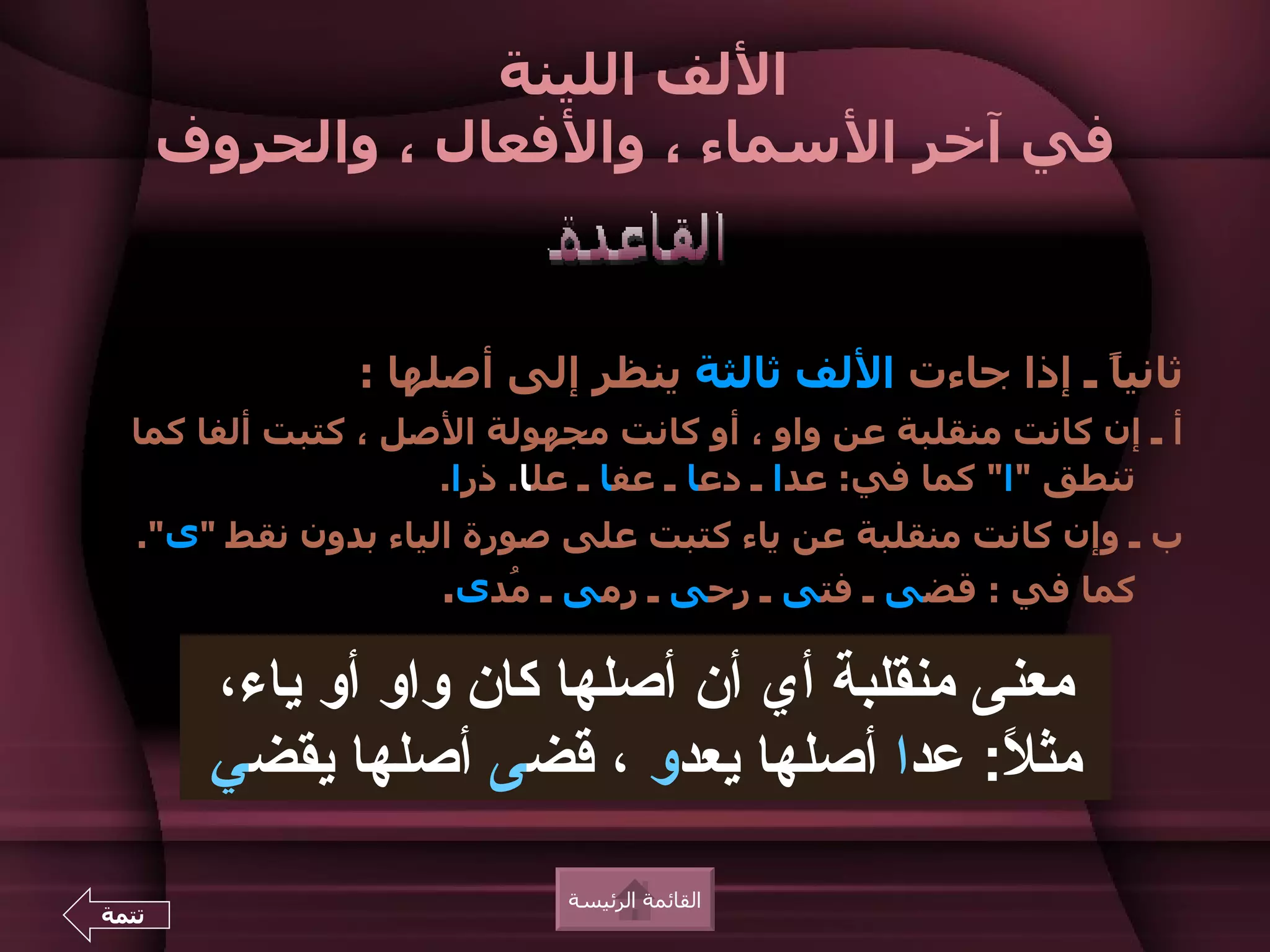 ‫اللف اللينة‬
       ‫في آخر السماء ، والفعال ، والحروف‬


               ‫ثاني ً ـ إذا جاءت اللف ثالثة ينظر إلى أصلها :‬
                                                      ‫ا‬
  ‫أ ـ إن كانت منقلبة عن واو ، أو كانت مجهولة الصل ، كتبت ألفا كما‬
                    ‫تنطق "ا" كما في: عدا ـ دعا ـ عفا ـ علا. ذرا.‬
   ‫ب ـ وإن كانت منقلبة عن ياء كتبت على صورة الياء بدون نقط "ى".‬
                    ‫كما في : قضى ـ فتى ـ رحى ـ رمى ـ ُدى.‬
                       ‫م‬

        ‫معنى منقلبة أي أن أصلها كان واو أو ياء،‬
        ‫مث ً: عدا أصلها يعدو ، قضى أصلها يقضي‬
                                            ‫ل‬
                            ‫القائمة الرئيسة‬
‫تتمة‬
 