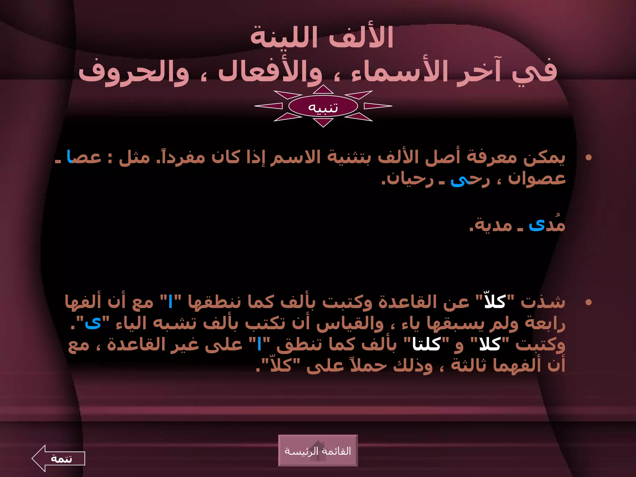 ‫اللف اللينة‬
       ‫في آخر السماء ، والفعال ، والحروف‬
                                  ‫تنبيه‬


‫يمكن معرفة أصل اللف بتثنية السم إذا كان مفردً. مثل : عصا ـ‬
             ‫ا‬                                                     ‫•‬
                                       ‫عصوان ، رحى ـ رحيان.‬

                                                   ‫ُدى ـ مدية.‬
                                                             ‫م‬



  ‫شذت "ك ّ" عن القاعدة وكتبت بألف كما ننطقها "ا" مع أن ألفها‬
                                                     ‫ل‬             ‫•‬
   ‫رابعة ولم يسبقها ياء ، والقياس أن تكتب بألف تشبه الياء "ى".‬
   ‫وكتبت "كل" و "كلتا" بألف كما تنطق "ا" على غير القاعدة ، مع‬
                          ‫أن ألفهما ثالثة ، وذلك حم ً على "ك ّ".‬
                            ‫ل‬        ‫ل‬



                             ‫القائمة الرئيسة‬
‫تتمة‬
 