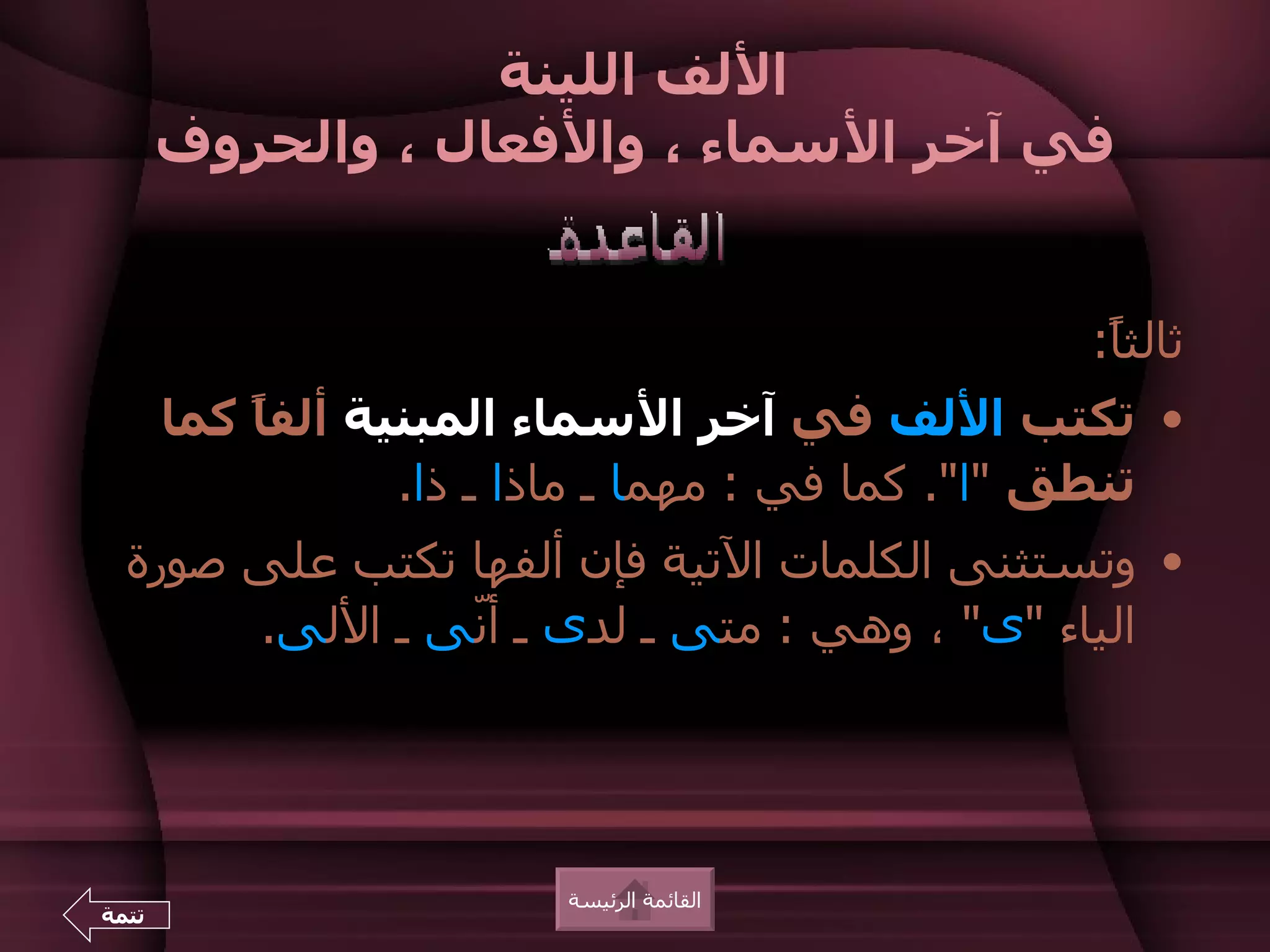 ‫اللف اللينة‬
       ‫في آخر السماء ، والفعال ، والحروف‬


                                                  ‫ثالثً:‬
                                                   ‫ا‬
       ‫• تكتب اللف في آخر السماء المبنية ألف ً كما‬
           ‫ا‬
                   ‫تنطق "ا". كما في : مهما ـ ماذا ـ ذا.‬
  ‫• وتستثنى الكلمات التية فإن ألفها تكتب على صورة‬
       ‫الياء "ى" ، وهي : متى ـ لدى ـ أّى ـ اللى.‬
                ‫ن‬




                          ‫القائمة الرئيسة‬
‫تتمة‬
 