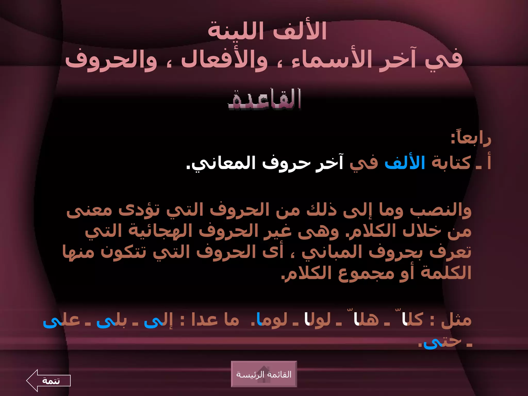 ‫اللف اللينة‬
       ‫في آخر السماء ، والفعال ، والحروف‬


                                                 ‫رابع ً:‬
                                                  ‫ا‬
                     ‫أ ـ كتابة اللف في آخر حروف المعاني.‬

        ‫والنصب وما إلى ذلك من الحروف التي تؤدى معنى‬
          ‫من خلل الكلم. وهى غير الحروف الهجائية التي‬
       ‫تعرف بحروف المباني ، أى الحروف التي تتكون منها‬
                                 ‫الكلمة أو مجموع الكلم.‬

‫مثل : كلاّ ـ هلاّ ـ لولا ـ لوما. ما عدا : إلى ـ بلى ـ على‬
                                                  ‫ـ حتى.‬
                           ‫القائمة الرئيسة‬
‫تتمة‬
 