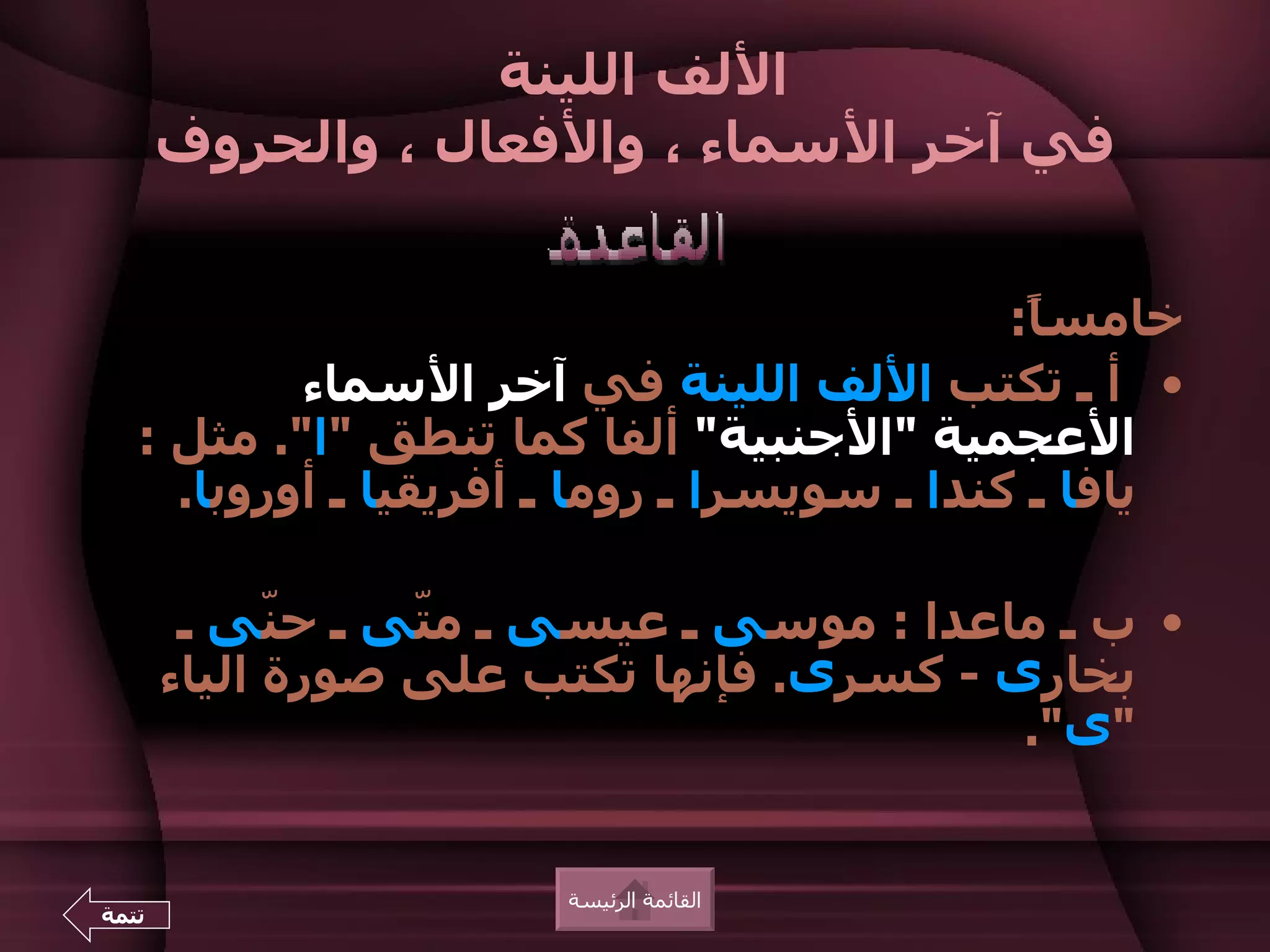 ‫اللف اللينة‬
       ‫في آخر السماء ، والفعال ، والحروف‬


                                             ‫خامس ً:‬
                                              ‫ا‬
           ‫• أ ـ تكتب اللف اللينة في آخر السماء‬
   ‫العجمية "الجنبية" ألفا كما تنطق "ا". مثل :‬
     ‫يافا ـ كندا ـ سويسرا ـ روما ـ أفريقيا ـ أوروبا.‬

        ‫• ب ـ ماعدا : موسى ـ عيسى ـ م ّى ـ ح ّى ـ‬
             ‫ن‬    ‫ت‬
       ‫بخارى - كسرى. فإنها تكتب على صورة الياء‬
                                          ‫"ى".‬


                       ‫القائمة الرئيسة‬
‫تتمة‬
 