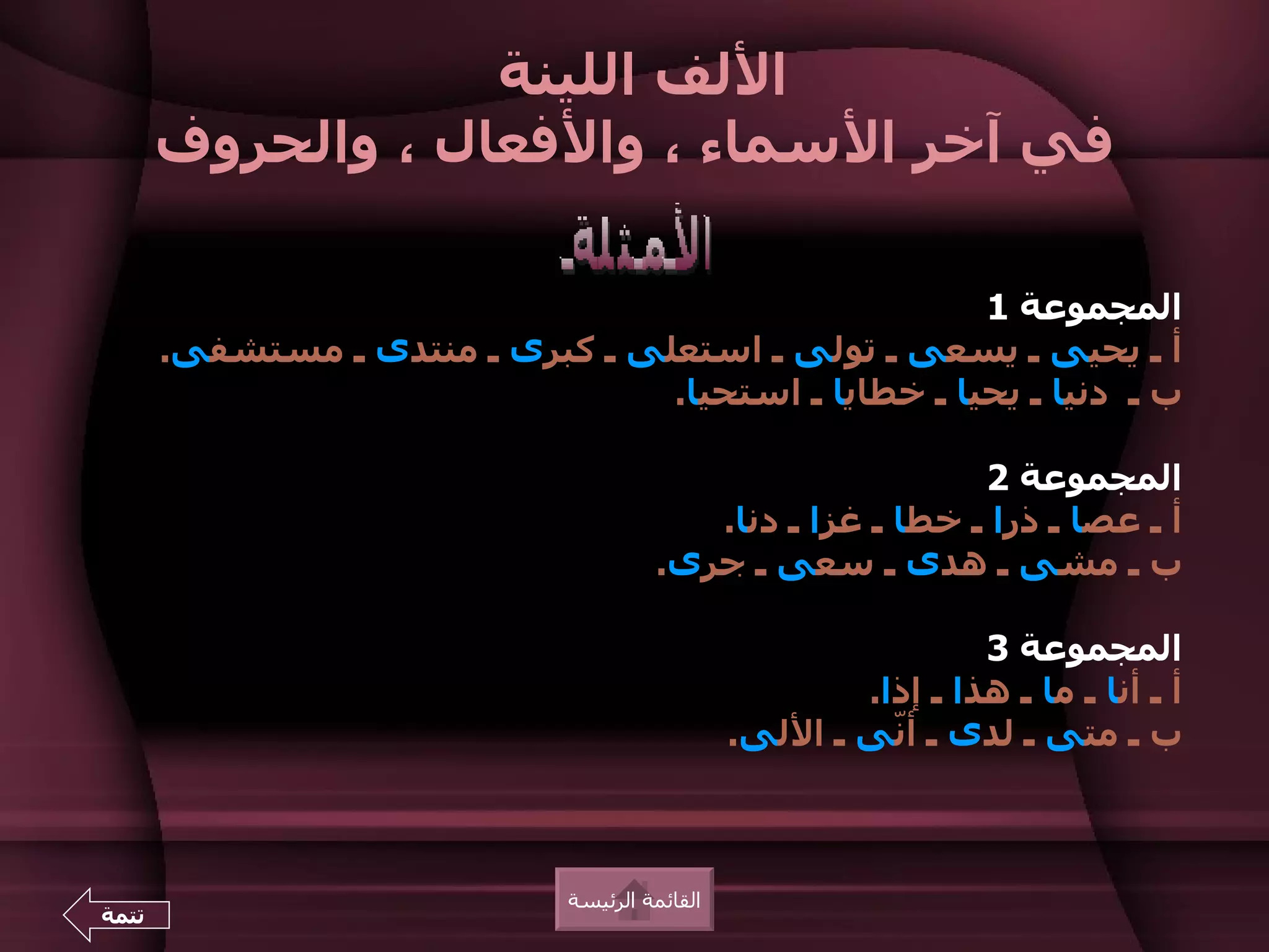 ‫اللف اللينة‬
       ‫في آخر السماء ، والفعال ، والحروف‬

                                                      ‫المجموعة 1‬
       ‫أ ـ يحيى ـ يسعى ـ تولى ـ استعلى ـ كبرى ـ منتدى ـ مستشفى.‬
                                  ‫ب ـ دنيا ـ يحيا ـ خطايا ـ استحيا.‬

                                                            ‫المجموعة 2‬
                                          ‫أ ـ عصا ـ ذرا ـ خطا ـ غزا ـ دنا.‬
                                       ‫ب ـ مشى ـ هدى ـ سعى ـ جرى.‬

                                                                 ‫المجموعة 3‬
                                                        ‫أ ـ أنا ـ ما ـ هذا ـ إذا.‬
                                                ‫ب ـ متى ـ لدى ـ أّى ـ اللى.‬
                                                          ‫ن‬



                              ‫القائمة الرئيسة‬
‫تتمة‬
 