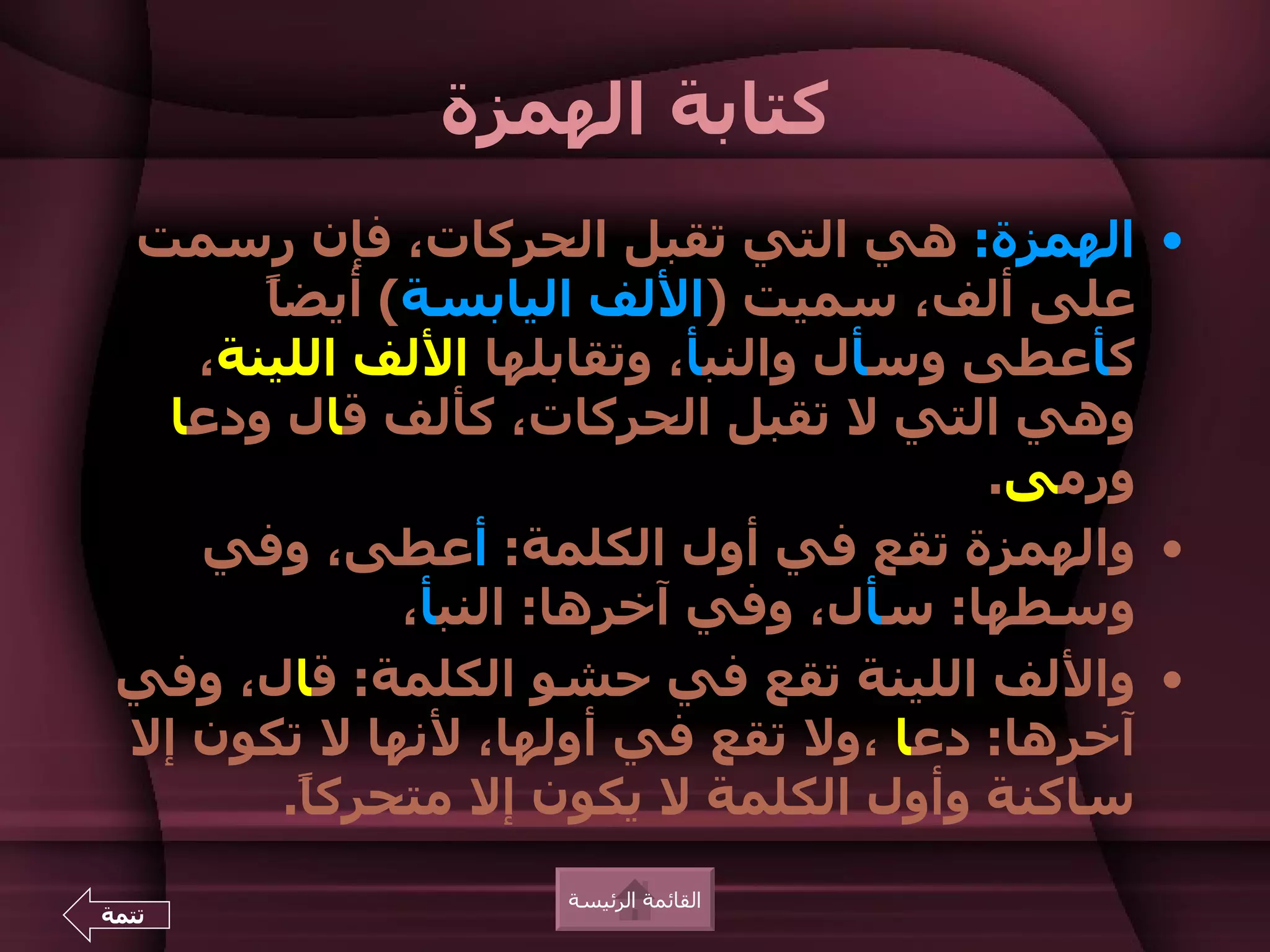 ‫كتابة الهمزة‬
 ‫• الهمزة: هي التي تقبل الحركات، فإن رسمت‬
       ‫ا‬
       ‫على ألف، سميت )اللف اليابسة( أيض ً‬
    ‫كأعطى وسأل والنبأ، وتقابلها اللف اللينة،‬
  ‫وهي التي ل تقبل الحركات، كألف قال ودعا‬
                                        ‫ورمى.‬
    ‫• والهمزة تقع في أول الكلمة: أعطى، وفي‬
               ‫وسطها: سأل، وفي آخرها: النبأ،‬
 ‫• واللف اللينة تقع في حشو الكلمة: قال، وفي‬
 ‫آخرها: دعا ،ول تقع في أولها، لنها ل تكون إل‬
         ‫ساكنة وأول الكلمة ل يكون إل متحرك ً.‬
          ‫ا‬
                   ‫القائمة الرئيسة‬
‫تتمة‬
 