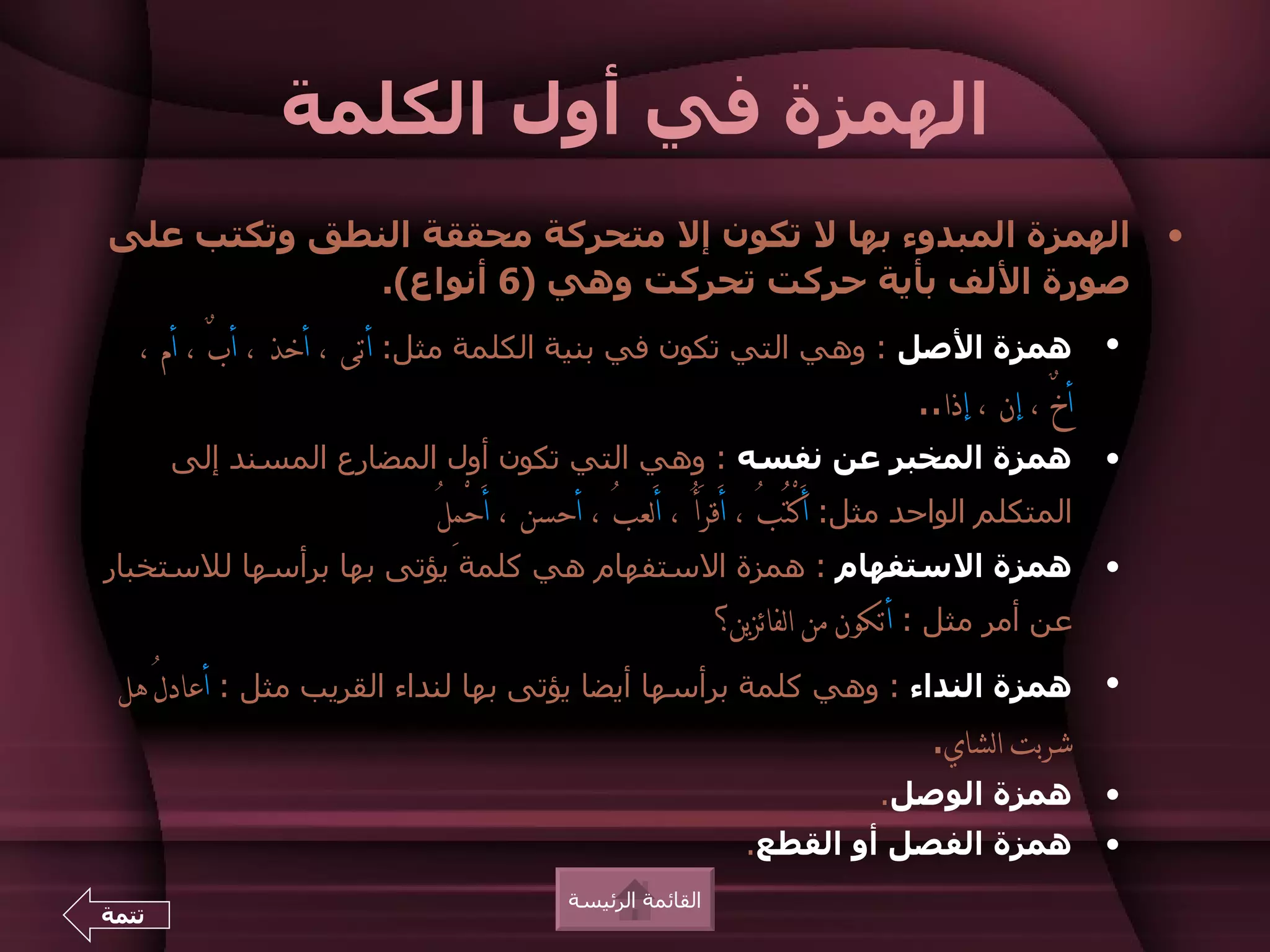 ‫الهمزة في أول الكلمة‬
‫الهمزة المبدوء بها ل تكون إل متحركة محققة النطق وتكتب على‬                                         ‫•‬
             ‫صورة اللف بأية حركت تحركت وهي )6 أنواع(.‬
   ‫همزة الصل : وهي التي تكون في بنية الكلمة مثل: أتى ، أخذ ، أبٌ ، أم ،‬                       ‫•‬
                                                               ‫أخٌ ، إن ، إذا..‬
       ‫همزة المخبر عن نفسه : وهي التي تكون أول المضارع المسند إلى‬                             ‫•‬
                           ‫المتكلم الواحد مثل: َأكتُبُ ، أَقرَأُ ، َألعبُ ، أحسن ، َأحْمِلُ‬
                                                                    ‫ْ‬
‫همزة الستفهام : همزة الستفهام هي كلمة يؤتى بها برأسها للستخبار‬                                ‫•‬
                                                          ‫عن أمر مثل : أتكون من الفائزين؟‬
 ‫همزة النداء : وهي كلمة برأسها أيضا يؤتى بها لنداء القريب مثل : أعادلُ هل‬                     ‫•‬
                                                                ‫شربت الشاي.‬
                                                                        ‫همزة الوصل.‬           ‫•‬
                                                            ‫همزة الفصل أو القطع.‬              ‫•‬
                                        ‫القائمة الرئيسة‬
‫تتمة‬
 