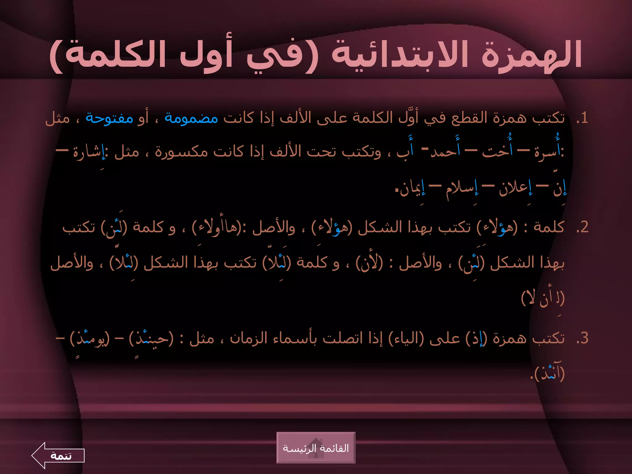 ‫الهمزة البتدائية )في أول الكلمة(‬
‫1. تكتب همزة القطع في أ ّل الكلمة على اللف إذا كانت مضمومة ، أو مفتوحة ، مثل‬
                                                   ‫و‬

 ‫:أُسرة – أُخت – أَحمد- أَب ، وتكتب تحت اللف إذا كانت مكسورة ، مثل :إِشارة –‬
                                                 ‫إِنَّ – إِعلن – إِسلم – إِيان.‬
  ‫2. كلمة : )هؤلءِ( تكتب بهذا الشكل )هؤلءِ( ، والصل :)هاأولءِ( ، و كلمة )لَئِن( تكتب‬

‫بهذا الشكل )لَئِن( ، والصل : )لن( ، و كلمة )لَئِلّ( تكتب بهذا الشكل )لِئلّ( ، والصل‬

                                                                           ‫ل(‬   ‫)لِـ أن‬
 ‫3. تكتب همزة )إذ( على )الياء( إذا اتصلت بأسماء الزمان ، مثل : )حينئذٍ( – )يومئذٍ( –‬

                                                                             ‫)آنئذ(.‬



                                     ‫القائمة الرئيسة‬
‫تتمة‬
 