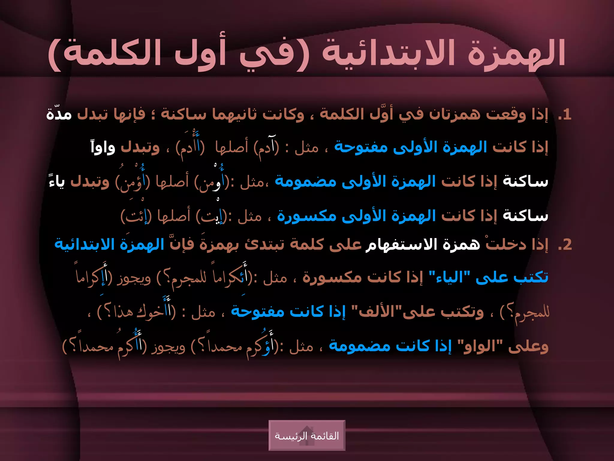 ‫الهمزة البتدائية )في أول الكلمة(‬
‫1. إذا وقعت همزتان في أ ّل الكلمة ، وكانت ثانيهما ساكنة ؛ فإنها تبدل م ّة‬
 ‫د‬                                              ‫و‬

      ‫إذا كانت الهمزة الولى مفتوحة ، مثل : )آدم( أصلها )أَأْدَم( ، وتبدل واوً‬
      ‫ا‬

‫ساكنة إذا كانت الهمزة الولى مضمومة ،مثل :)أُوْمن( أصلها )أُؤْمِنُ( وتبدل يا ً‬
‫ء‬

           ‫ساكنة إذا كانت الهمزة الولى مكسورة ، مثل :)إيْتِ( أصلها )إئْتِ(‬
 ‫2. إذا دخلتْ همزة الستفهام على كلمة تبتدئ بهمزة فإ ّ الهمزة البتدائية‬
                  ‫ن‬

    ‫تكتب على "الياء" إذا كانت مكسورة ، مثل :)أَئِكراماً للمجرم؟( ويجوز )َأإِكراماً‬
        ‫للمجرم؟( ، وتكتب على"اللف" إذا كانت مفتوحة ، مثل : )أَأَخوك هذا؟( ،‬

  ‫وعلى "الواو" إذا كانت مضمومة ، مثل :)أَؤُكرم محمداً؟( ويجوز )أَأُكرمُ محمداً؟(‬




                                    ‫القائمة الرئيسة‬
 