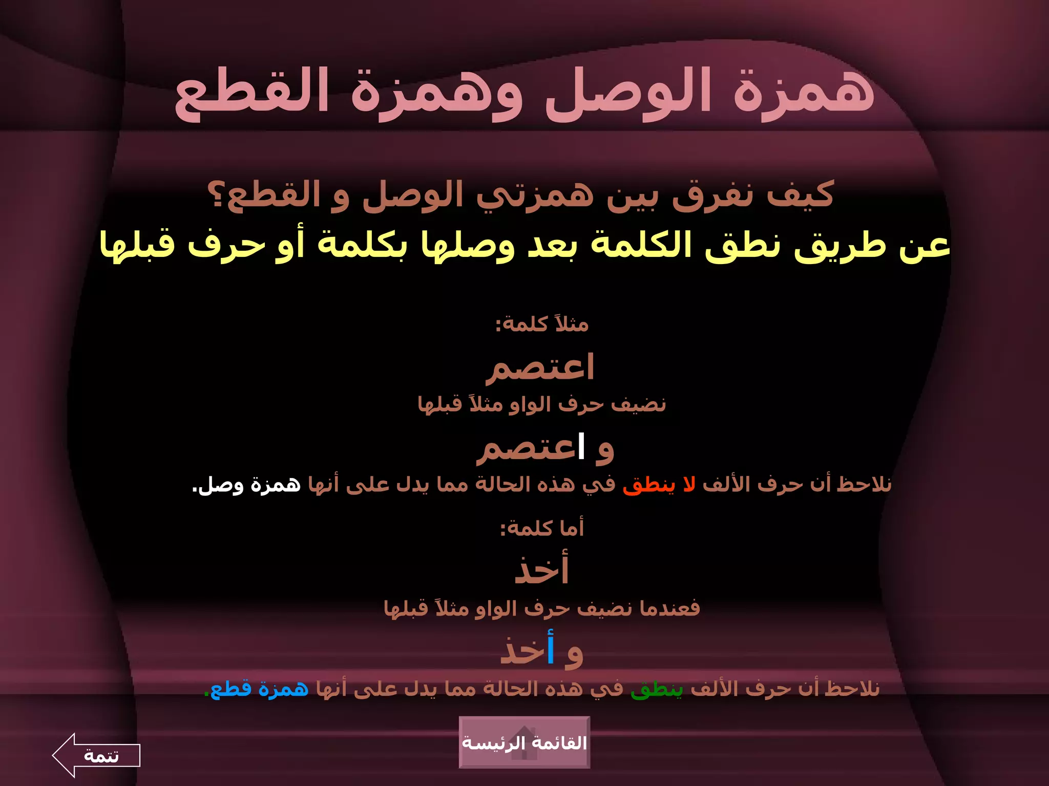 ‫همزة الوصل وهمزة القطع‬
        ‫كيف نفرق بين همزتي الوصل و القطع؟‬
 ‫عن طريق نطق الكلمة بعد وصلها بكلمة أو حرف قبلها‬

                                   ‫مث ً كلمة:‬
                                         ‫ل‬

                                  ‫اعتصم‬
                           ‫نضيف حرف الواو مث ً قبلها‬
                                 ‫ل‬

                                 ‫و اعتصم‬
       ‫نلحظ أن حرف اللف ل ينطق في هذه الحالة مما يدل على أنها همزة وصل.‬

                                   ‫أما كلمة:‬

                                     ‫أخذ‬
                        ‫فعندما نضيف حرف الواو مث ً قبلها‬
                              ‫ل‬

                                   ‫و أخذ‬
        ‫نلحظ أن حرف اللف ينطق في هذه الحالة مما يدل على أنها همزة قطع.‬

                               ‫القائمة الرئيسة‬
‫تتمة‬
 