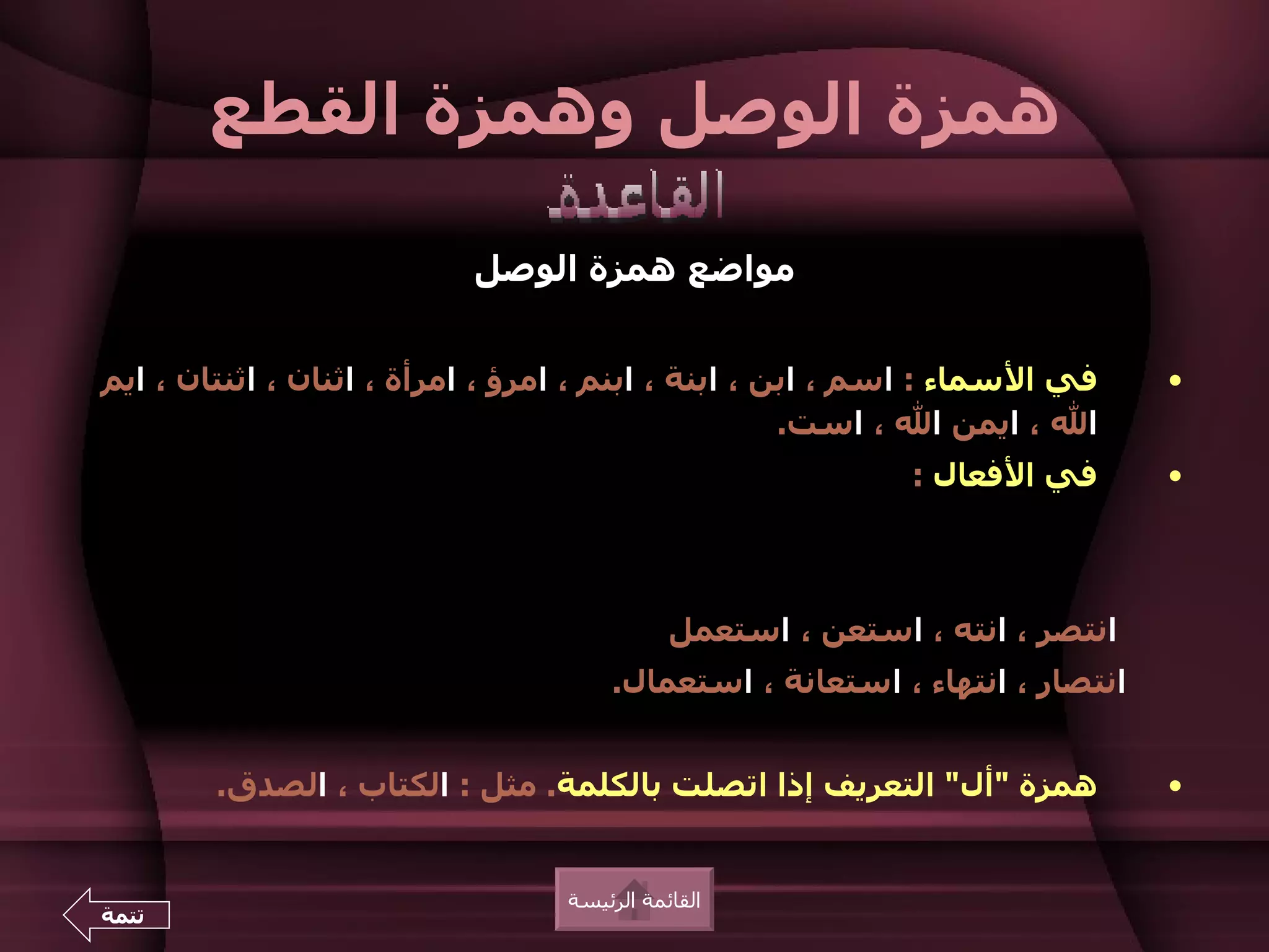 ‫همزة الوصل وهمزة القطع‬

                           ‫مواضع همزة الوصل‬


‫في السماء : اسم ، ابن ، ابنة ، ابنم ، امرؤ ، امرأة ، اثنان ، اثنتان ، ايم‬    ‫•‬
                                                     ‫ال ، ايمن ال ، است.‬
                                                            ‫في الفعال :‬      ‫•‬



                                             ‫انتصر ، انته ، استعن ، استعمل‬
                                      ‫انتصار ، انتهاء ، استعانة ، استعمال.‬


        ‫همزة "أل" التعريف إذا اتصلت بالكلمة. مثل : الكتاب ، الصدق.‬           ‫•‬


                                  ‫القائمة الرئيسة‬
‫تتمة‬
 