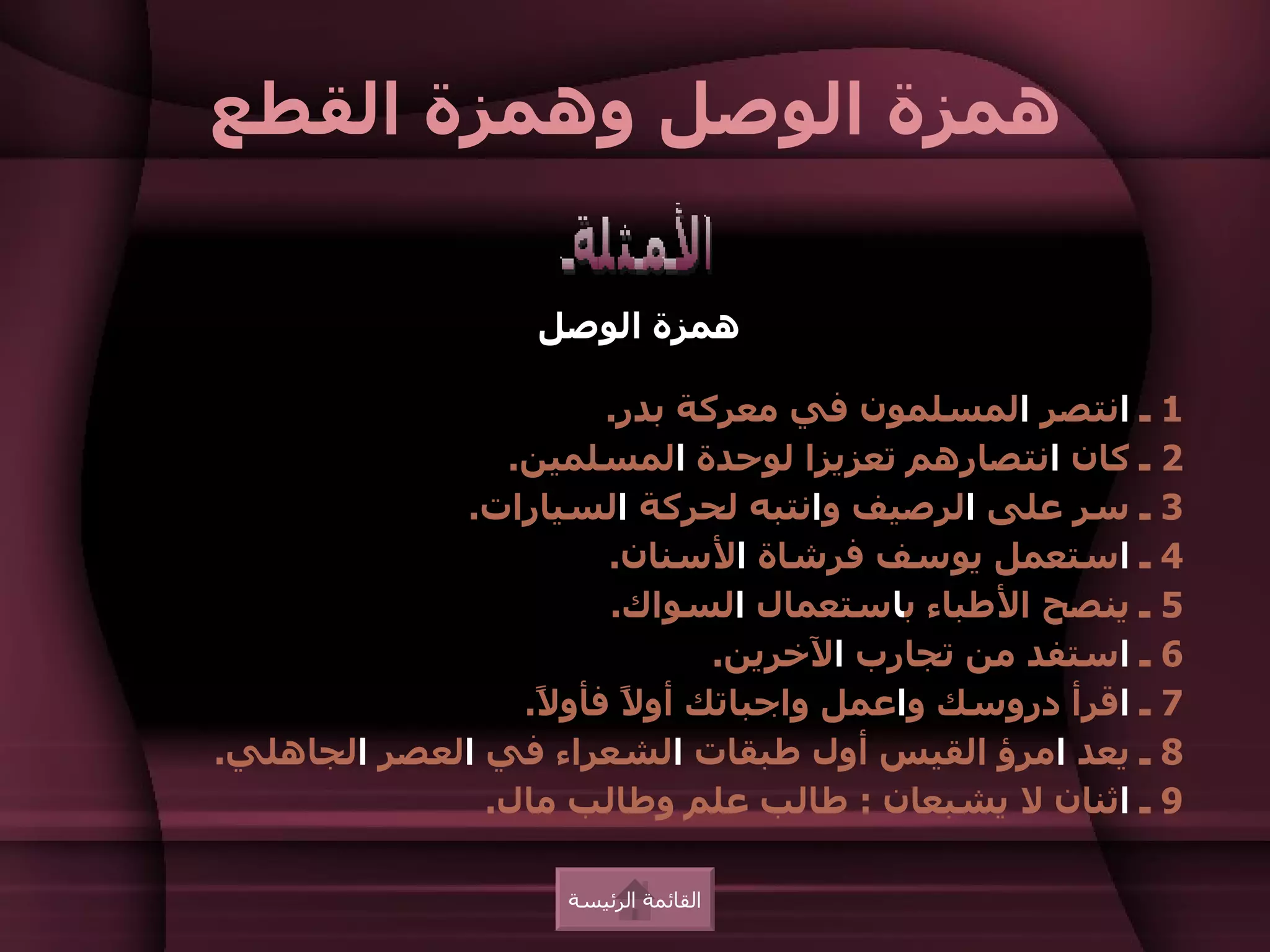 ‫همزة الوصل وهمزة القطع‬

                   ‫همزة الوصل‬

                       ‫1 ـ انتصر المسلمون في معركة بدر.‬
                ‫2 ـ كان انتصارهم تعزيزا لوحدة المسلمين.‬
             ‫3 ـ سر على الرصيف وانتبه لحركة السيارات.‬
                       ‫4 ـ استعمل يوسف فرشاة السنان.‬
                       ‫5 ـ ينصح الطباء باستعمال السواك.‬
                              ‫6 ـ استفد من تجارب الخرين.‬
                 ‫7 ـ اقرأ دروسك واعمل واجباتك أو ً فأو ً.‬
                  ‫ل‬     ‫ل‬
‫8 ـ يعد امرؤ القيس أول طبقات الشعراء في العصر الجاهلي.‬
               ‫9 ـ اثنان ل يشبعان : طالب علم وطالب مال.‬

                    ‫القائمة الرئيسة‬
 