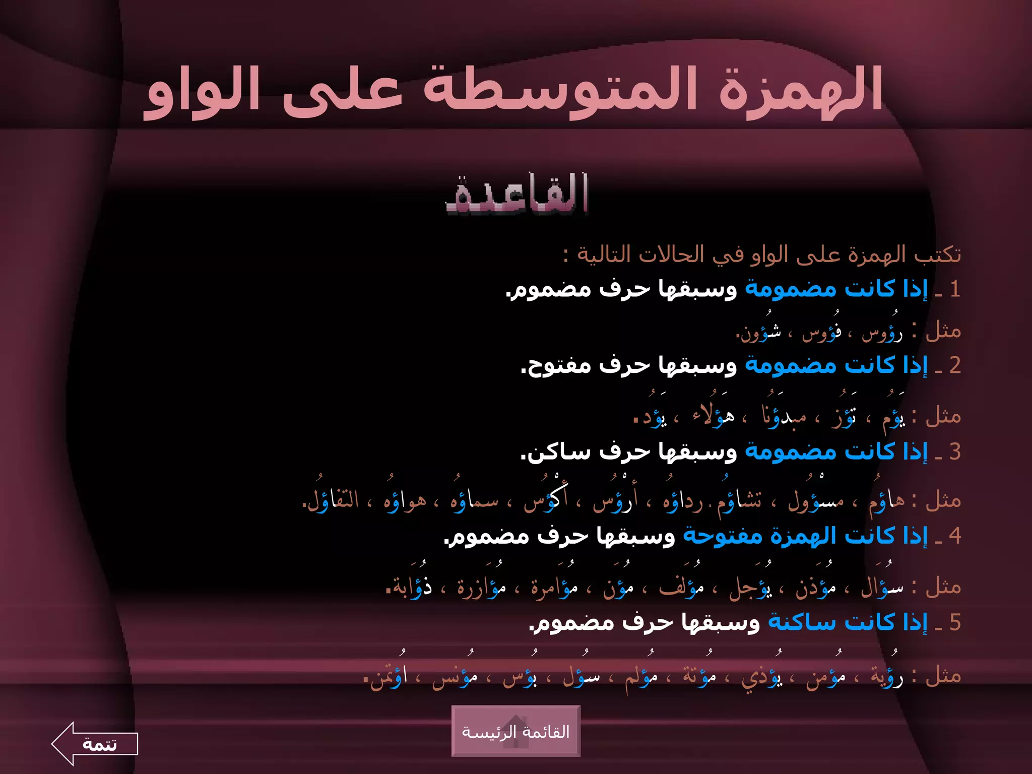 ‫الهمزة المتوسطة على الواو‬

                                              ‫تكتب الهمزة على الواو في الحالت التالية :‬
                                      ‫1 ـ إذا كانت مضمومة وسبقها حرف مضموم.‬
                                                                     ‫رُؤوس ، فُؤوس ، شُؤون.‬   ‫مثل :‬
                                         ‫2 ـ إذا كانت مضمومة وسبقها حرف مفتوح.‬

                                                       ‫مثل : يَؤُم ، تَؤُز ، مبدَؤنا ، هَؤُلء ، يَؤُد.‬
                                                                           ‫ُ‬
                                         ‫3 ـ إذا كانت مضمومة وسبقها حرف ساكن.‬

            ‫مثل : هاؤُم ، مسْؤُول ، تشاؤُم ـ رداؤُه ، أرْؤُس ، أكْؤُس ، سماؤُه ، هواؤُه ، التفاؤُل.‬
                              ‫4 ـ إذا كانت الهمزة مفتوحة وسبقها حرف مضموم.‬

                      ‫مثل : سُؤَال ، مُؤَذن ، يُؤَجل ، مُؤلف ، مُؤَن ، مُؤَامرة ، مُؤَازرة ، ذُؤَابة.‬
                                                                 ‫َ‬
                                          ‫5 ـ إذا كانت ساكنة وسبقها حرف مضموم.‬

                   ‫مثل : رُؤية ، مُؤمن ، يُؤذي ، مُؤتة ، مُؤلم ، سُؤل ، بُؤس ، مُؤنس ، اُؤتن.‬
                                 ‫القائمة الرئيسة‬
‫تتمة‬
 