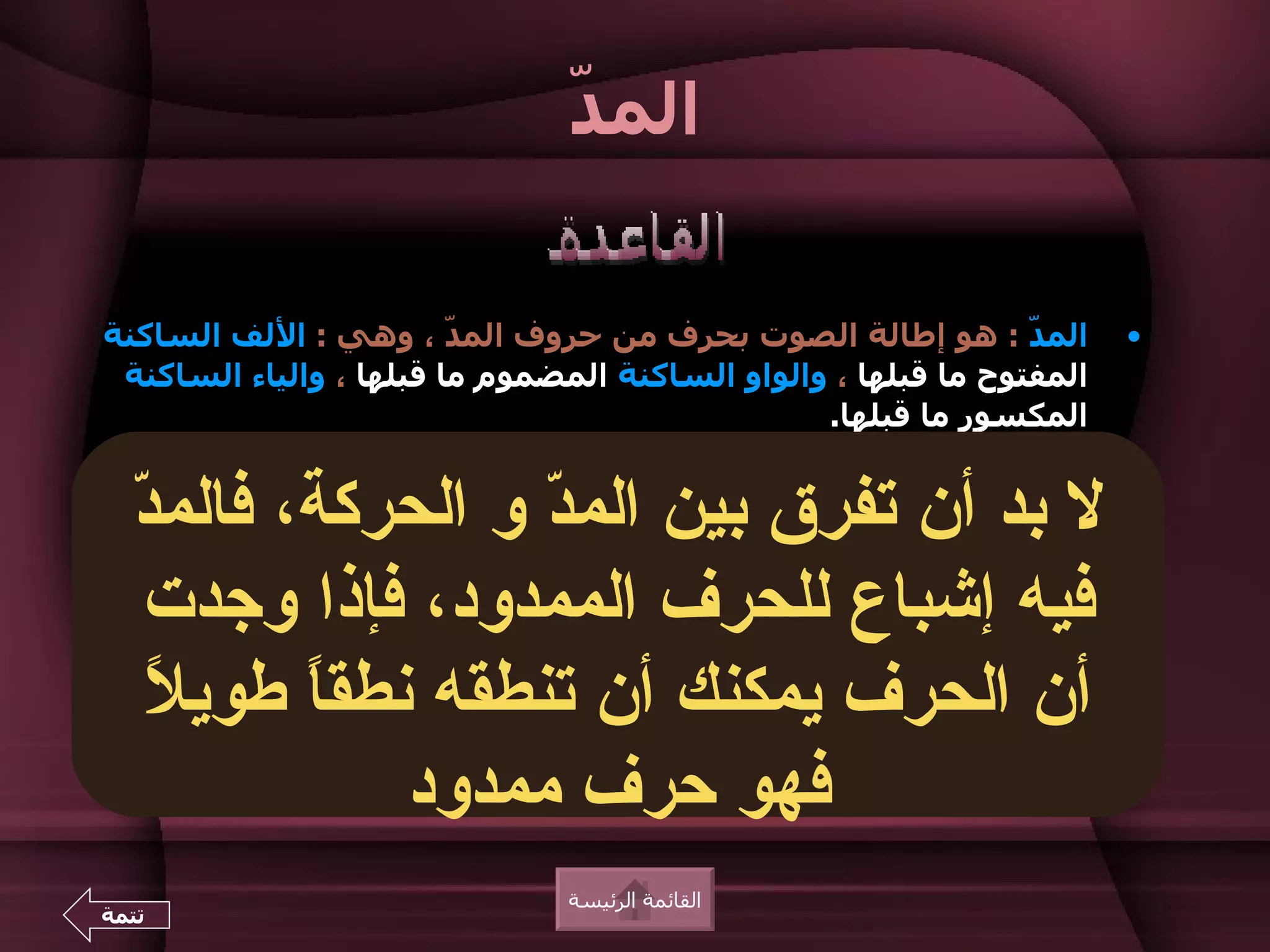 ‫د‬
                                ‫الم ّ‬


‫الم ّ : هو إطالة الصوت بحرف من حروف الم ّ ، وهي : اللف الساكنة‬
                         ‫د‬                                      ‫د‬      ‫•‬
 ‫المفتوح ما قبلها ، والواو الساكنة المضموم ما قبلها ، والياء الساكنة‬
                                                 ‫المكسور ما قبلها.‬
‫الحرف الذي يسبق حرف الم ّ يسمى الحرف "الممدود" ويوضع عليه‬
                                  ‫د‬                                    ‫•‬
  ‫• ل بد بين الحركة والحرف الذيالمجنسها هو : أن الحركة ننطقد‬
  ‫الفرق أن تفرق بين من ّ و الحركة، فالم ّ‬
‫بها‬
                               ‫د‬
                ‫حركة حرف الم ّ : الفتحة ، أو الضمة ، أو الكسرة.‬
                                                 ‫د‬


   ‫الحرفإشباعزمنا أطول في الممدود، فإذا وجدت‬
           ‫فيه يستغرق للحرف النطق به من زمن الحركة.‬
      ‫الحرف نطق ً قصيرً ، أما الحرف فينطق به نطقا طوي ً بمعنى أن‬
                 ‫ل‬                                 ‫ا‬     ‫ا‬


    ‫ل‬
    ‫• أن الحرف يمكنكأكثر من تنطقه، نطق ً طوي ً‬
              ‫تشتمل بعض الكلمات على أن حرف مد مثل : ا‬
      ‫• ل يأتي حرف الم ّ في أول الكلمة ، لنه لم يسبقه حرف ممدود.‬
                                                     ‫د‬


     ‫رم‬        ‫ر م‬
                      ‫س ع فهو عحرف ممدود‬
 ‫ال َالي ـ ال َا ِي ـ ال َا ِي ـ َا ُوت ـ َا ُون ـ ُو َان ـ ك ِي ُون.‬
                        ‫رج‬       ‫يق‬         ‫ر‬                    ‫و‬


                                ‫القائمة الرئيسة‬
‫تتمة‬
 