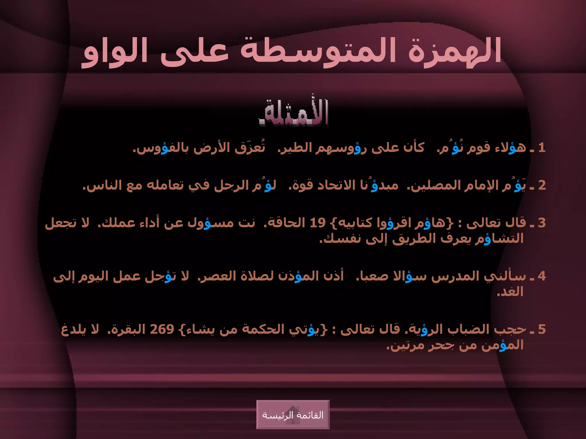 ‫الهمزة المتوسطة على الواو‬

             ‫1 ـ هؤلء قوم ُؤُم. كأن على رؤوسهم الطير. ُع َق الرض بالفؤوس.‬
                            ‫ت ز‬                            ‫ن‬

     ‫2 ـ َؤُم المام المصلين. مبدؤُنا التحاد قوة. لؤُم الرجل في تعامله مع الناس.‬
                                                                          ‫ي‬

‫3 ـ قال تعالى : }هاؤم اقرؤوا كتابيه{ 91 الحاقة. نت مسؤول عن أداء عملك. ل تجعل‬
                                       ‫التشاؤم يعرف الطريق إلى نفسك.‬

 ‫4 ـ سألني المدرس سؤال صعبا. أذن المؤذن لصلة العصر. ل تؤجل عمل اليوم إلى‬
                                                                ‫الغد.‬

  ‫5 ـ حجب الضباب الرؤية. قال تعالى : }يؤتي الحكمة من يشاء{ 962 البقرة. ل يلدغ‬
                                                    ‫المؤمن من جحر مرتين.‬




                                 ‫القائمة الرئيسة‬
 