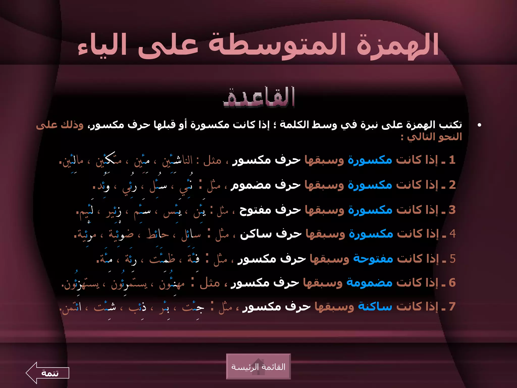 ‫الهمزة المتوسطة على الياء‬

‫تكتب الهمزة على نبرة في وسط الكلمة ؛ إذا كانت مكسورة أو قبلها حرف مكسور، وذلك على‬                   ‫•‬
                                                                     ‫النحو التالي :‬

    ‫1 ـ إذا كانت مكسورة وسبقها حرف مكسور ، مثل : الناشِئِي ، مِئِِي ، متكِئِي ، مالِئِي.‬
               ‫2 ـ إذا كانت مكسورة وسبقها حرف مضموم ، مثل : نُئِي ، سُئِل ، رُئِي ، وُئِد.‬
          ‫3 ـ إذا كانت مكسورة وسبقها حرف مفتوح ، مثل : يَئِن ، َيـئِـس ، سَئِم ، زئِـير ، لَئِيم.‬
        ‫4 ـ إذا كانت مكسورة وسبقها حرف ساكن ، مثل : سائِل ، حائِط ، ضوْئِية ، مرْئِية.‬
                  ‫5 ـ إذا كانت مفتوحة وسبقها حرف مكسور ، مثل : فِئَة ، ظمِئَت ، رِئَة ، مِئَة.‬
     ‫6 ـ إذا كانت مضمومة وسبقها حرف مكسور ، مثل : مهنِئُون ، يستمرِئُون ، يستهزِئُون.‬
    ‫7 ـ إذا كانت ساكنة وسبقها حرف مكسور ، مثل : جِئت ، بِئر ، ذِئب ، شِئت ، ائتمن.‬



                                            ‫القائمة الرئيسة‬
 ‫تتمة‬
 