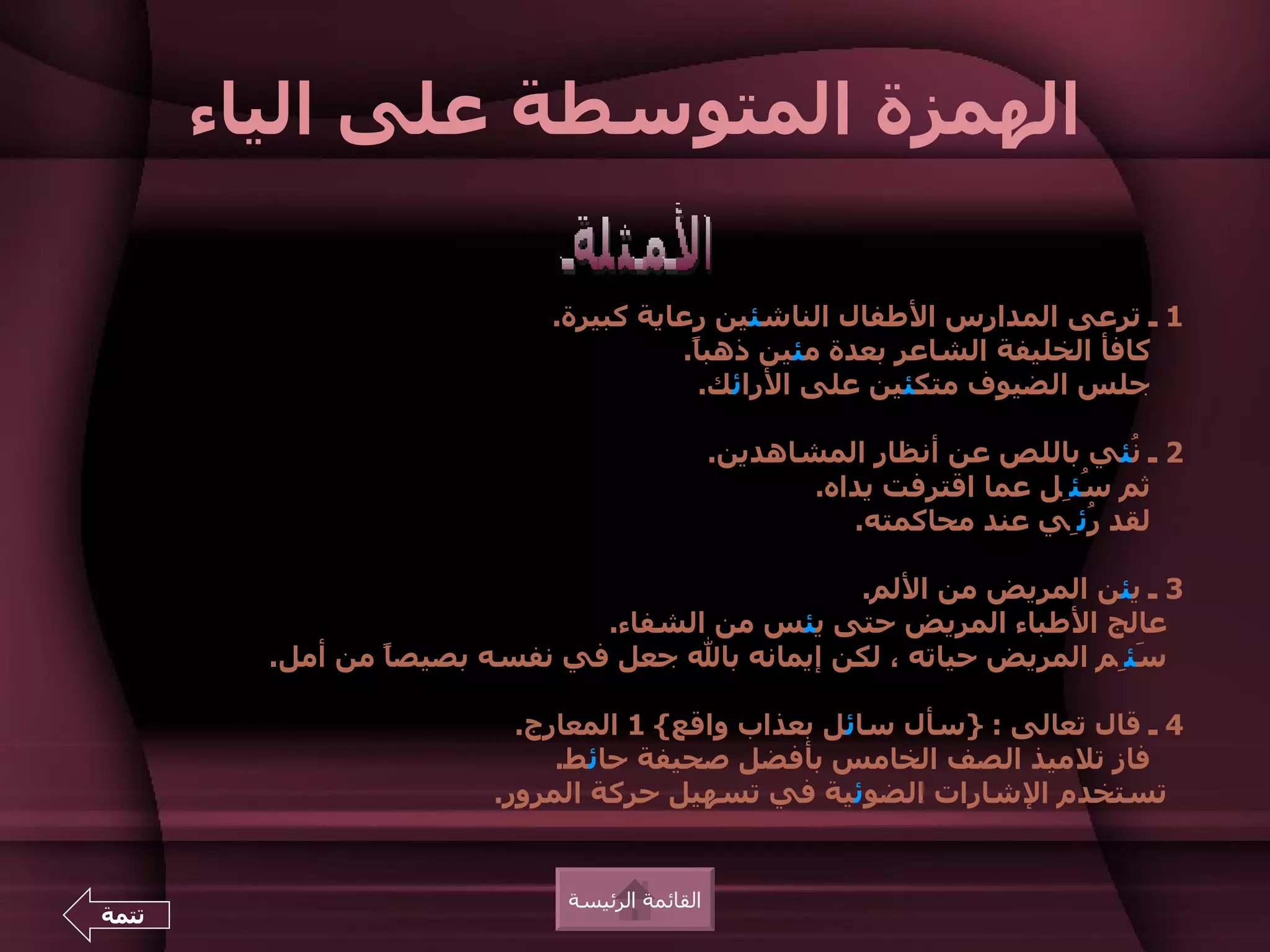 ‫الهمزة المتوسطة على الياء‬

                            ‫1 ـ ترعى المدارس الطفال الناشئين رعاية كبيرة.‬
                                      ‫كافأ الخليفة الشاعر بعدة مئين ذهب ً.‬
                                       ‫ا‬
                                        ‫جلس الضيوف متكئين على الرائك.‬

                                               ‫2 ـ ُئي باللص عن أنظار المشاهدين.‬
                                                                             ‫ن‬
                                                      ‫ثم ُئِل عما اقترفت يداه.‬
                                                                          ‫س‬
                                                         ‫لقد ُئِي عند محاكمته.‬
                                                                           ‫ر‬

                                                ‫3 ـ يئن المريض من اللم.‬
                               ‫عالج الطباء المريض حتى يئس من الشفاء.‬
         ‫َئِم المريض حياته ، لكن إيمانه بال جعل في نفسه بصيص ً من أمل.‬
                 ‫ا‬                                                   ‫س‬

                          ‫4 ـ قال تعالى : }سأل سائل بعذاب واقع{ 1 المعارج.‬
                             ‫فاز تلميذ الصف الخامس بأفضل صحيفة حائط.‬
                        ‫تستخدم الشارات الضوئية في تسهيل حركة المرور.‬


                             ‫القائمة الرئيسة‬
‫تتمة‬
 