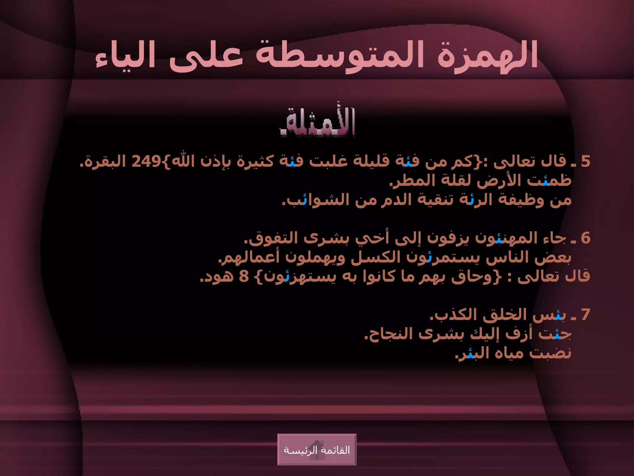 ‫الهمزة المتوسطة على الياء‬

‫5 ـ قال تعالى :}كم من فئة قليلة غلبت فئة كثيرة بإذن ال{942 البقرة.‬
                                        ‫ظمئت الرض لقلة المطر.‬
                          ‫من وظيفة الرئة تنقية الدم من الشوائب.‬

                     ‫6 ـ جاء المهنئون يزفون إلى أخي بشرى التفوق.‬
                  ‫بعض الناس يستمرئون الكسل ويهملون أعمالهم.‬
               ‫قال تعالى : }وحاق بهم ما كانوا به يستهزئون{ 8 هود.‬

                                                     ‫7 ـ بئس الخلق الكذب.‬
                                            ‫جئت أزف إليك بشرى النجاح.‬
                                                        ‫نضبت مياه البئر.‬




                          ‫القائمة الرئيسة‬
 